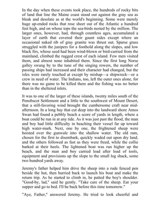 In the day when these events took place, the hundreds of rocky bits
of land that line the Maine coast stood out against the gray sea as
bleak and desolate as at the world's beginning. Some were merely
huge up-ended rocks that rose sheer out of the Atlantic a hundred
feet high, and on whose tops the sea-birds nested by the million. The
larger ones, however, had, through countless ages, accumulated a
layer of earth that covered their gaunt sides except where an
occasional naked rib of gray granite was thrust out. Sparse grass
struggled with the junipers for a foothold along the slopes, and low
black firs, whose seed had been wind-blown or bird-carried from the
mainland, climbed the rugged crest of each island. Few men visited
them, and almost none inhabited them. Since the first long Norse
galley swung by to the tune of the singing rowers, the number of
passing ships had increased and their character had changed, but the
isles were rarely touched at except by mishap—a shipwreck—or a
crew in need of water. The Indians, too, left the outer ones alone, for
there was no game to be killed there and the fishing was no better
than in the sheltered inlets.
It was to one of the larger of these islands, twenty miles south of the
Penobscot Settlement and a little to the southwest of Mount Desert,
that a still-favoring wind brought the cumbersome craft near mid-
afternoon. In a long bay that cut deep into the landward shore Amos
Swan had found a pebbly beach a score of yards in length, where a
boat could be run in at any tide. As it was just past the flood, the man
and boy had little difficulty in beaching their vessel far up toward
high water-mark. Next, one by one, the frightened sheep were
hoisted over the gunwale into the shallow water. The old ram,
chosen for the first to disembark, quickly waded out upon dry land,
and the others followed as fast as they were freed, while the collie
barked at their heels. The lightened boat was run higher up the
beach, and the man and boy carried load after load of tools,
equipment and provisions up the slope to the small log shack, some
two hundred yards away.
Jeremy's father helped him drive the sheep into a rude fenced pen
beside the hut, then hurried back to launch his boat and make the
return trip. As he started to climb in, he patted the boy's shoulder.
"Good-by, lad," said he gently. "Take care of the sheep. Eat your
supper and go to bed. I'll be back before this time tomorrow."
"Aye, Father," answered Jeremy. He tried to look cheerful and
 