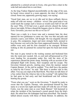 admitted by a colored servant in livery, who gave him a chair in the
wide hall and asked him to wait there.
As the long Yankee fidgeted uncomfortably on the edge of his seat,
he heard voices raised in a room opposite, the door of which was
closed. Some one, apparently growing angry, was saying:
"Good Gad, man, are we to sit idle and let these ruffianly thieves
make off with our money—children—wives! One good man-o'-war
could teach the scamps such a lesson as would scare half of 'em off
the seas! Why, if I'd had even a good culverin aboard the Indian
Queen last night, I'd have chased the beggars clear to Africa, an need
were. Governor, you must see this as we see it!"
There was a reply in a lower tone and a moment later the door
opened for two gentlemen to come out. One was thin and pale and
seemed a suave, cool fellow, Job thought. He was elegantly dressed
in gray. His companion, larger and more strongly built, seemed to
have become very red in the face from suppressed emotion. His linen
ruffles were awry and his fists clenched as he emerged. Without
looking at Job, he jammed his cocked hat upon his head and strode
out.
The man in gray turned to the waiting seaman and beckoned him
into the room just vacated. Job, as cool and self-possessed as if he
were loading his six-pounder under fire, told the story of his
experiences aboard the pirate sloop, finishing with an account of the
attempted flight with Jeremy, their recapture and his escape. The
Governor listened gravely, starting once when the mariner named
Captain Bonnet. At the end he nodded. "You shall have the pardon
as ruled by the Crown," he said. "But there is another side to this
affair. You say you slept at the Red Hawk. Was there no talk there of
a boy stolen from the wharves late in the evening?" Job replied that
he had gone to bed early and had breakfasted and left without
hearing any gossip.
"From what you say," went on the Governor, "I should be ready to
swear that the Captain Thomas, who proclaimed himself by that
name in a tavern last night and later made off with the son of Clark
Curtis, was the same man as your Stede Bonnet." Job hastened to
relate the incident of the buccaneer's crazed speech from the brig's
deck. He asked how the kidnapper had been described. The features
tallied almost exactly with those of Stede Bonnet. In addition, the
 