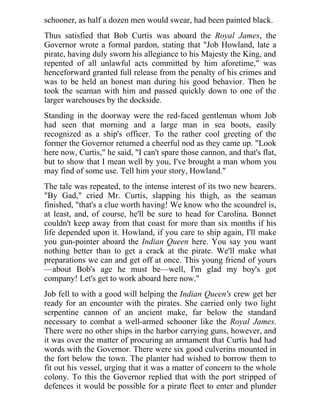 schooner, as half a dozen men would swear, had been painted black.
Thus satisfied that Bob Curtis was aboard the Royal James, the
Governor wrote a formal pardon, stating that "Job Howland, late a
pirate, having duly sworn his allegiance to his Majesty the King, and
repented of all unlawful acts committed by him aforetime," was
henceforward granted full release from the penalty of his crimes and
was to be held an honest man during his good behavior. Then he
took the seaman with him and passed quickly down to one of the
larger warehouses by the dockside.
Standing in the doorway were the red-faced gentleman whom Job
had seen that morning and a large man in sea boots, easily
recognized as a ship's officer. To the rather cool greeting of the
former the Governor returned a cheerful nod as they came up. "Look
here now, Curtis," he said, "I can't spare those cannon, and that's flat,
but to show that I mean well by you, I've brought a man whom you
may find of some use. Tell him your story, Howland."
The tale was repeated, to the intense interest of its two new hearers.
"By Gad," cried Mr. Curtis, slapping his thigh, as the seaman
finished, "that's a clue worth having! We know who the scoundrel is,
at least, and, of course, he'll be sure to head for Carolina. Bonnet
couldn't keep away from that coast for more than six months if his
life depended upon it. Howland, if you care to ship again, I'll make
you gun-pointer aboard the Indian Queen here. You say you want
nothing better than to get a crack at the pirate. We'll make what
preparations we can and get off at once. This young friend of yours
—about Bob's age he must be—well, I'm glad my boy's got
company! Let's get to work aboard here now."
Job fell to with a good will helping the Indian Queen's crew get her
ready for an encounter with the pirates. She carried only two light
serpentine cannon of an ancient make, far below the standard
necessary to combat a well-armed schooner like the Royal James.
There were no other ships in the harbor carrying guns, however, and
it was over the matter of procuring an armament that Curtis had had
words with the Governor. There were six good culverins mounted in
the fort below the town. The planter had wished to borrow them to
fit out his vessel, urging that it was a matter of concern to the whole
colony. To this the Governor replied that with the port stripped of
defences it would be possible for a pirate fleet to enter and plunder
 