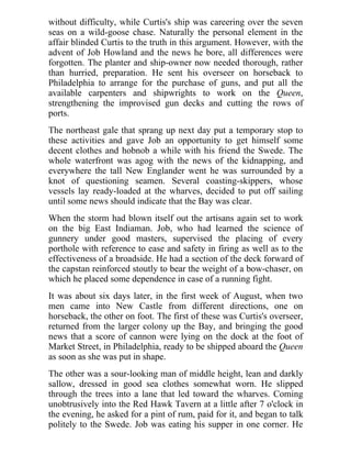 without difficulty, while Curtis's ship was careering over the seven
seas on a wild-goose chase. Naturally the personal element in the
affair blinded Curtis to the truth in this argument. However, with the
advent of Job Howland and the news he bore, all differences were
forgotten. The planter and ship-owner now needed thorough, rather
than hurried, preparation. He sent his overseer on horseback to
Philadelphia to arrange for the purchase of guns, and put all the
available carpenters and shipwrights to work on the Queen,
strengthening the improvised gun decks and cutting the rows of
ports.
The northeast gale that sprang up next day put a temporary stop to
these activities and gave Job an opportunity to get himself some
decent clothes and hobnob a while with his friend the Swede. The
whole waterfront was agog with the news of the kidnapping, and
everywhere the tall New Englander went he was surrounded by a
knot of questioning seamen. Several coasting-skippers, whose
vessels lay ready-loaded at the wharves, decided to put off sailing
until some news should indicate that the Bay was clear.
When the storm had blown itself out the artisans again set to work
on the big East Indiaman. Job, who had learned the science of
gunnery under good masters, supervised the placing of every
porthole with reference to ease and safety in firing as well as to the
effectiveness of a broadside. He had a section of the deck forward of
the capstan reinforced stoutly to bear the weight of a bow-chaser, on
which he placed some dependence in case of a running fight.
It was about six days later, in the first week of August, when two
men came into New Castle from different directions, one on
horseback, the other on foot. The first of these was Curtis's overseer,
returned from the larger colony up the Bay, and bringing the good
news that a score of cannon were lying on the dock at the foot of
Market Street, in Philadelphia, ready to be shipped aboard the Queen
as soon as she was put in shape.
The other was a sour-looking man of middle height, lean and darkly
sallow, dressed in good sea clothes somewhat worn. He slipped
through the trees into a lane that led toward the wharves. Coming
unobtrusively into the Red Hawk Tavern at a little after 7 o'clock in
the evening, he asked for a pint of rum, paid for it, and began to talk
politely to the Swede. Job was eating his supper in one corner. He
 