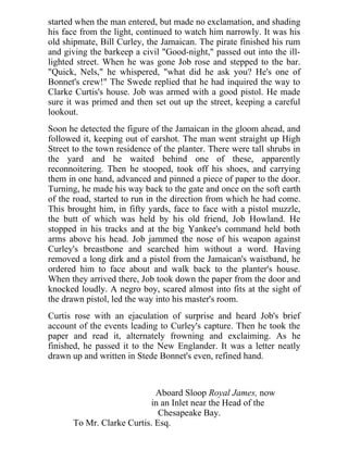 started when the man entered, but made no exclamation, and shading
his face from the light, continued to watch him narrowly. It was his
old shipmate, Bill Curley, the Jamaican. The pirate finished his rum
and giving the barkeep a civil "Good-night," passed out into the ill-
lighted street. When he was gone Job rose and stepped to the bar.
"Quick, Nels," he whispered, "what did he ask you? He's one of
Bonnet's crew!" The Swede replied that he had inquired the way to
Clarke Curtis's house. Job was armed with a good pistol. He made
sure it was primed and then set out up the street, keeping a careful
lookout.
Soon he detected the figure of the Jamaican in the gloom ahead, and
followed it, keeping out of earshot. The man went straight up High
Street to the town residence of the planter. There were tall shrubs in
the yard and he waited behind one of these, apparently
reconnoitering. Then he stooped, took off his shoes, and carrying
them in one hand, advanced and pinned a piece of paper to the door.
Turning, he made his way back to the gate and once on the soft earth
of the road, started to run in the direction from which he had come.
This brought him, in fifty yards, face to face with a pistol muzzle,
the butt of which was held by his old friend, Job Howland. He
stopped in his tracks and at the big Yankee's command held both
arms above his head. Job jammed the nose of his weapon against
Curley's breastbone and searched him without a word. Having
removed a long dirk and a pistol from the Jamaican's waistband, he
ordered him to face about and walk back to the planter's house.
When they arrived there, Job took down the paper from the door and
knocked loudly. A negro boy, scared almost into fits at the sight of
the drawn pistol, led the way into his master's room.
Curtis rose with an ejaculation of surprise and heard Job's brief
account of the events leading to Curley's capture. Then he took the
paper and read it, alternately frowning and exclaiming. As he
finished, he passed it to the New Englander. It was a letter neatly
drawn up and written in Stede Bonnet's even, refined hand.
Aboard Sloop Royal James, now
in an Inlet near the Head of the
Chesapeake Bay.
To Mr. Clarke Curtis. Esq.
 