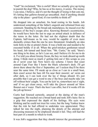 "Gad!" he exclaimed, "this is awful! Must we actually give up trying
to punish the dog? Why, he has us at his mercy, it seems. The money
I can raise, I believe, and it's not the thought of losing it that cuts me.
It's letting that gallows-hound go unscathed. And if anything should
slip in the plans—good God, it's too terrible to think of!"
He dropped into an armchair, his head resting in his hands. Job
understood something of the father's anguish and refrained from any
comment. Standing by the broad oak mantelpiece, he mused over the
chances of the boy's escape alive. Knowing Bonnet's eccentricities,
he would have been the last to urge an armed attack in defiance of
the terms in the letter. He had not the slightest doubt that the
Captain, half-insane as he was, would be capable of even more
dastardly crimes than the one he now threatened. Gradually an idea
took form in the ex-pirate's brain. It was a bold one and needed to be
executed boldly if at all. When the grief-stricken gentleman raised
his head, Job turned and faced him. "Mr. Curtis," he said, "there's
one thing to be done, as far's I can see, and I believe it's for me to do
it. I've told you about Jeremy Swan, the boy we took aboard up north
along. I think most as much o' getting him out o' this scrape as you
do o' savin' your lad. Now here's my scheme. I know that coast
around Cape Fear like I know the black schooner's deck. I'll get
down there about the first o' September, an' I reckon they'll be there
near the same time. I'll sneak up as close as I can in a small boat,
then crawl acrost the bars till I'm near their moorin', an' swim out
after dark, so I can look over the lay o' things aboard. It's just
possible that I can get a word to one o' the boys and maybe take 'em
off without bein' caught. You can be lyin' to, somewhere out o' sight,
and' if we get clean away, we'll take the Queen around an' blow
Bonnet out o' water. That's the best I can offer, but if it works it'll do
the job up brown."
Curtis had listened earnestly, amazed at the daring of the man's
suggestion. He reached out a broad hand and took Job's hairy fist in
a grip that expressed the depth of his feelings. His eyes were
blinking and he could not trust his voice, but the long Yankee knew
that the risk he had offered to undertake was appreciated. They
talked far into the night, planning the details of the attempt and
discussing measures to be employed should it fail. They still had the
best part of a month in which to work.
It was Job's suggestion that they should interest the governments of
 