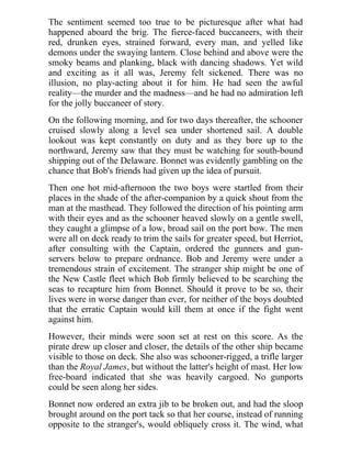 The sentiment seemed too true to be picturesque after what had
happened aboard the brig. The fierce-faced buccaneers, with their
red, drunken eyes, strained forward, every man, and yelled like
demons under the swaying lantern. Close behind and above were the
smoky beams and planking, black with dancing shadows. Yet wild
and exciting as it all was, Jeremy felt sickened. There was no
illusion, no play-acting about it for him. He had seen the awful
reality—the murder and the madness—and he had no admiration left
for the jolly buccaneer of story.
On the following morning, and for two days thereafter, the schooner
cruised slowly along a level sea under shortened sail. A double
lookout was kept constantly on duty and as they bore up to the
northward, Jeremy saw that they must be watching for south-bound
shipping out of the Delaware. Bonnet was evidently gambling on the
chance that Bob's friends had given up the idea of pursuit.
Then one hot mid-afternoon the two boys were startled from their
places in the shade of the after-companion by a quick shout from the
man at the masthead. They followed the direction of his pointing arm
with their eyes and as the schooner heaved slowly on a gentle swell,
they caught a glimpse of a low, broad sail on the port bow. The men
were all on deck ready to trim the sails for greater speed, but Herriot,
after consulting with the Captain, ordered the gunners and gun-
servers below to prepare ordnance. Bob and Jeremy were under a
tremendous strain of excitement. The stranger ship might be one of
the New Castle fleet which Bob firmly believed to be searching the
seas to recapture him from Bonnet. Should it prove to be so, their
lives were in worse danger than ever, for neither of the boys doubted
that the erratic Captain would kill them at once if the fight went
against him.
However, their minds were soon set at rest on this score. As the
pirate drew up closer and closer, the details of the other ship became
visible to those on deck. She also was schooner-rigged, a trifle larger
than the Royal James, but without the latter's height of mast. Her low
free-board indicated that she was heavily cargoed. No gunports
could be seen along her sides.
Bonnet now ordered an extra jib to be broken out, and had the sloop
brought around on the port tack so that her course, instead of running
opposite to the stranger's, would obliquely cross it. The wind, what
 