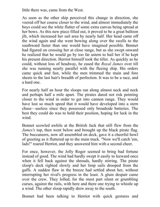 little there was, came from the West.
As soon as the other ship perceived this change in direction, she
veered off her course closer to the wind, and almost immediately the
boys could see the white flutter of some extra canvas being spread at
her bows. As this new piece filled out, it proved to be a great balloon
jib, which increased her sail area by nearly half. Her head came off
the wind again and she went bowing along over the swells to the
southward faster than one would have imagined possible. Bonnet
had figured on crossing her at close range, but as she swept onward
he realized that he would go by too far astern to hail her if he kept
his present direction. Herriot himself took the tiller. As quickly as he
could, without loss of headway, he eased the Royal James over till
she was running nearly parallel with the fleeing ship. His orders
came quick and fast, while the men trimmed the main and fore
sheets to the last hair's breadth of perfection. It was to be a race, and
a hard one.
For nearly half an hour the sloops ran along almost neck and neck
and perhaps half a mile apart. The pirates dared not risk pointing
closer to the wind in order to get into cannon range. They would
have lost so much speed that it would have developed into a stern
chase—useless since they possessed only broadside batteries. The
best they could do was to hold their position, hoping for luck in the
wind.
Bonnet scowled awhile at the British Jack that still flew from the
James's top, then went below and brought up the black pirate flag.
The buccaneers, now all assembled on deck, gave it a cheerful howl
of greeting as it fluttered up to the main truck. "Now we'll catch 'em,
lads!" roared Herriot, and they answered him with a second cheer.
For once, however, the Jolly Roger seemed to bring bad fortune
instead of good. The wind had hardly swept it easily to leeward once
when it fell back against the shrouds, hardly stirring. The pirate
sloop's deck righted slowly and her limp sails drooped from the
gaffs. A sudden flaw in the breeze had settled about her, without
interrupting her rival's progress in the least. A glum despair came
over the crew. They lolled, for the most part silent or grumbling
curses, against the rails, with here and there one trying to whistle up
a wind. The other sloop rapidly drew away to the south.
Bonnet had been talking to Herriot with quick gestures and
 