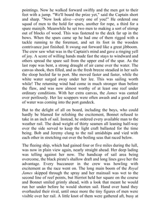 pointings. Now he walked forward swiftly and the men got to their
feet with a jump. "We'll board the prize yet," said the Captain short
and sharp. "Now look alive—every one of you!" He ordered one
squad of men to the hold for spars, another for rope, a third for a
spare mainjib. Meanwhile he set two men to making a sort of stirrup
out of blocks of wood. This was fastened to the deck far up in the
bows. When the spars came up he had one of them rigged with a
tackle running to the foremast, and set its foot in the wooden
contrivance just finished. It swung out forward like a great jibboom.
The crew saw what was in the Captain's mind and gave a ringing yell
of joy. A score of willing hands made fast the stays to windward and
others spread the spare sail from the upper end of the spar. As the
last rope was bent, a strong draught of air came over the water. The
canvas shook, then filled, and as the fresh breeze steadied in her sails
the sloop heeled far to port. She moved faster and faster, while the
white water surged away under her lee. This was sailing worth
while! The returning wind had come in much stronger than before
the flaw, and was now almost worthy of at least one reef under
ordinary conditions. With her extra canvas, the James was canted
over perilously. Her lee scuppers were often awash and a good deal
of water was coming into the port gundeck.
But to the delight of all on board, including the boys, who could
hardly be blamed for relishing the excitement, Bonnet refused to
take in an inch of sail. Instead, he ordered every available man to the
weather rail. The dead weight of thirty seamen all leaning half-way
over the side served to keep the light craft ballasted for the time
being. Bob and Jeremy clung to the rail amidships and vied with
each other in stretching out over the boiling seas that raced below.
The fleeing ship, which had gained four or five miles during the lull,
was now in plain view again, nearly straight ahead. Her deep lading
was telling against her now. The handicap of sail area being
overcome, the black pirate's shallow draft and long lines gave her the
advantage. Every buccaneer in the crew was howling with
excitement as the race went on. The long main boom of the Royal
James skipped through the spray and her mainsail was wet to the
second line of reef points, but Herriot held her square on the course
and Bonnet smiled grimly ahead, with a look that meant he would
run her under before he would shorten sail. Hand over hand they
overhauled their rival, until once more the tiny figures of men were
visible over her rail. A little knot of them were gathered aft, busy at
 