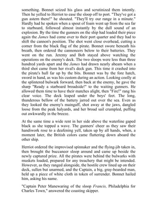something. Bonnet seized his glass and scrutinized them intently.
Then he yelled to Herriot to ease the sloop off to port. "They've got a
gun astern there!" he shouted. "They'll try our range in a minute."
Hardly had he spoken when a spout of foam went up from the sea far
to starboard, followed almost instantly by the dull sound of an
explosion. By the time the gunners on the ship had loaded their piece
again the James had come over to their port quarter and they had to
shift the cannon's position. The shot went close overhead, cutting a
corner from the black flag of the pirate. Bonnet swore beneath his
breath, then ordered the cannoneers below to their batteries. They
went on the run. Jeremy and Bob stayed above watching the
operations on the enemy's deck. The two sloops were less than three
hundred yards apart and the James had drawn nearly abeam when a
third shot came from her rival's deck gun. This time it crashed into
the pirate's hull far up by the bits. Bonnet was by the fore hatch,
sword in hand, as was his custom during an action. Looking coolly at
the splintered bulwark forward, then back at the enemy, he gave the
sharp "Ready a starboard broadside!" to the waiting gunners. He
allowed them time to have their matches alight, then "Fire!" rang his
clear voice. The deck leaped under the boys' feet. The long,
thunderous bellow of the battery jarred out over the sea. Even as
they looked the enemy's maingaff, shot away at the jaws, dangled
loose from the peak halyards, and her broad sail crumpled, puffing
out awkwardly in the breeze.
At the same time a wide rent in her side above the waterline gaped
black as she topped a wave. The gunners' cheer as they saw their
handiwork rose to a deafening yell, taken up by all hands, when, a
moment later, the British colors came fluttering down aboard the
other ship.
Herriot ordered the improvised spinnaker and the flying-jib taken in,
then brought the buccaneer sloop around and came up beside the
newly captured prize. All the pirates were behind the bulwarks with
muskets loaded, prepared for any treachery that might be intended.
However, as they ranged alongside, the hostile crew lined up on their
deck, sullen but unarmed, and the Captain, a big, gray-bearded man,
held up a piece of white cloth in token of surrender. Bonnet hailed
him, asking his name.
"Captain Peter Manewaring of the sloop Francis, Philadelphia for
Charles Town," answered the coasting skipper.
 