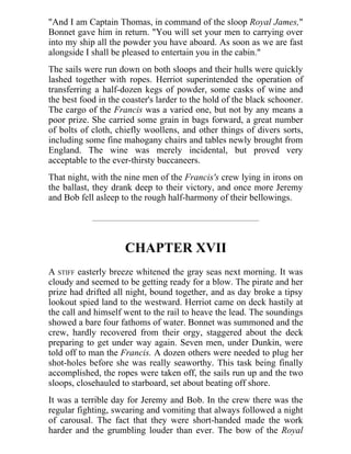 "And I am Captain Thomas, in command of the sloop Royal James,"
Bonnet gave him in return. "You will set your men to carrying over
into my ship all the powder you have aboard. As soon as we are fast
alongside I shall be pleased to entertain you in the cabin."
The sails were run down on both sloops and their hulls were quickly
lashed together with ropes. Herriot superintended the operation of
transferring a half-dozen kegs of powder, some casks of wine and
the best food in the coaster's larder to the hold of the black schooner.
The cargo of the Francis was a varied one, but not by any means a
poor prize. She carried some grain in bags forward, a great number
of bolts of cloth, chiefly woollens, and other things of divers sorts,
including some fine mahogany chairs and tables newly brought from
England. The wine was merely incidental, but proved very
acceptable to the ever-thirsty buccaneers.
That night, with the nine men of the Francis's crew lying in irons on
the ballast, they drank deep to their victory, and once more Jeremy
and Bob fell asleep to the rough half-harmony of their bellowings.
CHAPTER XVII
A STIFF easterly breeze whitened the gray seas next morning. It was
cloudy and seemed to be getting ready for a blow. The pirate and her
prize had drifted all night, bound together, and as day broke a tipsy
lookout spied land to the westward. Herriot came on deck hastily at
the call and himself went to the rail to heave the lead. The soundings
showed a bare four fathoms of water. Bonnet was summoned and the
crew, hardly recovered from their orgy, staggered about the deck
preparing to get under way again. Seven men, under Dunkin, were
told off to man the Francis. A dozen others were needed to plug her
shot-holes before she was really seaworthy. This task being finally
accomplished, the ropes were taken off, the sails run up and the two
sloops, closehauled to starboard, set about beating off shore.
It was a terrible day for Jeremy and Bob. In the crew there was the
regular fighting, swearing and vomiting that always followed a night
of carousal. The fact that they were short-handed made the work
harder and the grumbling louder than ever. The bow of the Royal
 