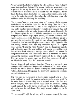 James was partly shot away above the bits, and there was a full day's
work for every hand that could be spared rigging canvas over the gap
to prevent its taking in water in case of a storm. Meanwhile the
fo'c's'le was in as filthy a state as could well be imagined. Herriot
thrust his head down the hatch once during the morning and as he
caught the sickening stench of the place he called the two boys, who
had been up forward helping the patching.
"Here, young 'uns, get below and clean up," he ordered sharply, and
handed each lad a bucket and a deck-brush. They filled the buckets
and went below reluctantly. At first it was impossible for them to
stay under hatches for more than five minutes at a time, so they took
turns in running up for air and a fresh supply of water. Gradually the
flooding they gave the place told in its atmosphere, and by noon they
had put it into decent shape again. Hardly had Jeremy come on deck,
weary and sickened with this task, when Captain Bonnet called to
him from the companion. He made his way aft and entered the cabin.
Bonnet had just resumed his place at the broad table. Opposite him
and facing Jeremy was the big slouched figure of Captain
Manewaring. "Bring the wine, Jeremy," said the buccaneer quietly,
and without turning. He was looking with steady eyes at his guest.
Jeremy went back along the passage to the wine-locker under the
companion stairs and took from it two bottles of Madeira. As he was
closing the cupboard door, Bonnet's voice cut the air like a knife.
The two words he spoke were not loud, but pronounced with a
terrible distinctness. "You lie!" was what he said.
Jeremy shivered and waited, listening. There was no reply loud
enough for him to hear through the closed door of the cabin. After a
moment he tiptoed back and before turning the knob listened again.
Nothing but silence. He opened the door with a pounding heart and
stepped into the room.
The two men sat motionless in their places. Bonnet held a cocked
pistol in his right hand, its point covering the other man's head. On
the table before Manewaring was a second pistol. His face was
drawn and gray and a fine sweat stood upon his forehead. Jeremy
shrank against the wall, hardly breathing, his two bottles clutched
idiotically, one in each hand. The tense seconds ticked on by the
cabin clock.
"Come—quick!" said the pirate, with a gesture toward the other
 