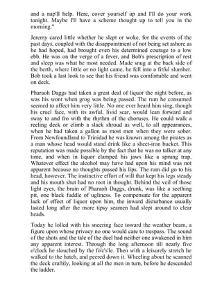 and a nap'll help. Here, cover yourself up and I'll do your work
tonight. Maybe I'll have a scheme thought up to tell you in the
morning."
Jeremy cared little whether he slept or woke, for the events of the
past days, coupled with the disappointment of not being set ashore as
he had hoped, had brought even his determined courage to a low
ebb. He was on the verge of a fever, and Bob's prescription of rest
and sleep was what he most needed. Made snug at the back side of
the berth, where little or no light came, he fell into a fitful slumber.
Bob took a last look to see that his friend was comfortable and went
on deck.
Pharaoh Daggs had taken a great deal of liquor the night before, as
was his wont when grog was being passed. The rum he consumed
seemed to affect him very little. No one ever heard him sing, though
his cruel face, with its awful, livid scar, would lean forward and
sway to and fro with the rhythm of the choruses. He could walk a
reeling deck or climb a slack shroud as well, to all appearances,
when he had taken a gallon as most men when they were sober.
From Newfoundland to Trinidad he was known among the pirates as
a man whose head would stand drink like a sheet-iron bucket. This
reputation was made possible by the fact that he was no talker at any
time, and when in liquor clamped his jaws like a sprung trap.
Whatever effect the alcohol may have had upon his mind was not
apparent because no thoughts passed his lips. The rum did go to his
head, however. The instinctive effort of will that kept his legs steady
and his mouth shut had no root in thought. Behind the veil of those
light eyes, the brain of Pharaoh Daggs, drunk, was like a seething
pit, one black fuddle of ugliness. To compensate for the apparent
lack of effect of liquor upon him, the inward disturbance usually
lasted long after the more tipsy seamen had slept around to clear
heads.
Today he lolled with his sneering face toward the weather beam, a
figure upon whose privacy no one would care to trespass. The sound
of the shots and the tale of the duel had neither one awakened in him
any apparent interest. Through the long afternoon till nearly five
o'clock he slouched by the fo'c's'le. Then with a leisurely stretch he
walked to the hatch, and peered down it. Wheeling about he scanned
the deck craftily, looking at all the men in turn, before he descended
the ladder.
 