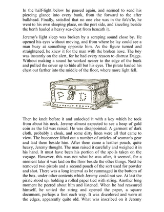 In the half-light below he paused again, and seemed to send his
piercing glance into every bunk, from the forward to the after
bulkhead. Finally, satisfied that no one else was in the fo'c's'le, he
went to his own sleeping place, on the port side, and kneeling beside
the berth hauled a heavy sea-chest from beneath it.
Jeremy's light sleep was broken by a scraping sound close by. He
opened his eyes without moving, and from where he lay could see a
man busy at something opposite him. As the figure turned and
straightened, he knew it for the man with the broken nose. The boy
was instantly on the alert, for he had every reason to distrust Daggs.
Without making a sound he worked nearer to the edge of the bunk
and pulled the cover up to hide all but his eyes. The pirate hauled his
chest out farther into the middle of the floor, where more light fell.
Then he knelt before it and unlocked it with a key which he took
from about his neck. Jeremy almost expected to see a heap of gold
coin as the lid was raised. He was disappointed. A garment of dark
cloth, probably a cloak, and some dirty linen were all that came to
view. The buccaneer lifted out a number of articles of seaman's gear
and laid them beside him. After them came a leather pouch, quite
heavy, Jeremy thought. The man raised it carefully and weighed it in
his hand. It must have been his portion of the spoils taken on the
voyage. However, this was not what he was after, it seemed, for a
moment later it was laid on the floor beside the other things. Next he
removed two pistols and a second pouch of the sort used for powder
and shot. There was a long interval as he rummaged in the bottom of
the box, under other contents which Jeremy could not see. At last the
pirate stood up, holding a rolled paper tied with string. Another long
moment he peered about him and listened. When he had reassured
himself, he untied the string and opened the paper, a square
document, perhaps a foot each way. It was discolored and worn at
the edges, apparently quite old. What was inscribed on it Jeremy
 