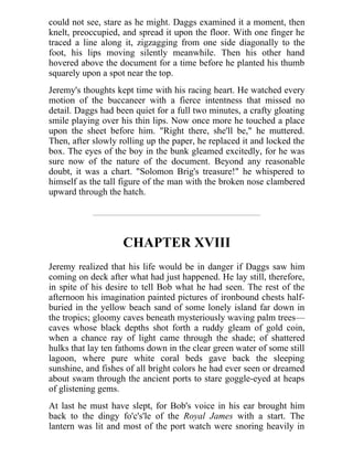 could not see, stare as he might. Daggs examined it a moment, then
knelt, preoccupied, and spread it upon the floor. With one finger he
traced a line along it, zigzagging from one side diagonally to the
foot, his lips moving silently meanwhile. Then his other hand
hovered above the document for a time before he planted his thumb
squarely upon a spot near the top.
Jeremy's thoughts kept time with his racing heart. He watched every
motion of the buccaneer with a fierce intentness that missed no
detail. Daggs had been quiet for a full two minutes, a crafty gloating
smile playing over his thin lips. Now once more he touched a place
upon the sheet before him. "Right there, she'll be," he muttered.
Then, after slowly rolling up the paper, he replaced it and locked the
box. The eyes of the boy in the bunk gleamed excitedly, for he was
sure now of the nature of the document. Beyond any reasonable
doubt, it was a chart. "Solomon Brig's treasure!" he whispered to
himself as the tall figure of the man with the broken nose clambered
upward through the hatch.
CHAPTER XVIII
Jeremy realized that his life would be in danger if Daggs saw him
coming on deck after what had just happened. He lay still, therefore,
in spite of his desire to tell Bob what he had seen. The rest of the
afternoon his imagination painted pictures of ironbound chests half-
buried in the yellow beach sand of some lonely island far down in
the tropics; gloomy caves beneath mysteriously waving palm trees—
caves whose black depths shot forth a ruddy gleam of gold coin,
when a chance ray of light came through the shade; of shattered
hulks that lay ten fathoms down in the clear green water of some still
lagoon, where pure white coral beds gave back the sleeping
sunshine, and fishes of all bright colors he had ever seen or dreamed
about swam through the ancient ports to stare goggle-eyed at heaps
of glistening gems.
At last he must have slept, for Bob's voice in his ear brought him
back to the dingy fo'c's'le of the Royal James with a start. The
lantern was lit and most of the port watch were snoring heavily in
 
