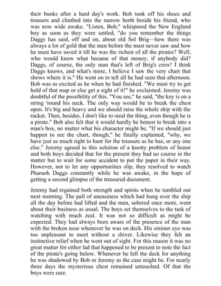 their bunks after a hard day's work. Bob took off his shoes and
trousers and climbed into the narrow berth beside his friend, who
was now wide awake. "Listen, Bob," whispered the New England
boy as soon as they were settled, "do you remember the things
Daggs has said, off and on, about old Sol Brig—how there was
always a lot of gold that the men before the mast never saw and how
he must have saved it till he was the richest of all the pirates? Well,
who would know what became of that money, if anybody did?
Daggs, of course, the only man that's left of Brig's crew! I think
Daggs knows, and what's more, I believe I saw the very chart that
shows where it is." He went on to tell all he had seen that afternoon.
Bob was as excited as he when he had finished. "We must try to get
hold of that map or else get a sight of it!" he exclaimed. Jeremy was
doubtful of the possibility of this. "You see," he said, "the key is on a
string 'round his neck. The only way would be to break the chest
open. It's big and heavy and we should raise the whole ship with the
racket. Then, besides, I don't like to steal the thing, even though he is
a pirate." Bob also felt that it would hardly be honest to break into a
man's box, no matter what his character might be. "If we should just
happen to see the chart, though," he finally explained, "why, we
have just as much right to hunt for the treasure as he has, or any one
else." Jeremy agreed to this solution of a knotty problem of honor
and both boys decided that for the present they had no course in the
matter but to wait for some accident to put the paper in their way.
However, not to let any opportunities slip, they resolved to watch
Pharaoh Daggs constantly while he was awake, in the hope of
getting a second glimpse of the treasured document.
Jeremy had regained both strength and spirits when he tumbled out
next morning. The pall of uneasiness which had hung over the ship
all the day before had lifted and the men, sobered once more, went
about their business as usual. The boys set themselves to the task of
watching with much zeal. It was not so difficult as might be
expected. They had always been aware of the presence of the man
with the broken nose whenever he was on deck. His sinister eye was
too unpleasant to meet without a shiver. Likewise they felt an
instinctive relief when he went out of sight. For this reason it was no
great matter for either lad that happened to be present to note the fact
of the pirate's going below. Whenever he left the deck for anything
he was shadowed by Bob or Jeremy as the case might be. For nearly
three days the mysterious chest remained untouched. Of that the
boys were sure.
 