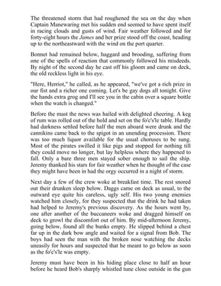 The threatened storm that had roughened the sea on the day when
Captain Manewaring met his sudden end seemed to have spent itself
in racing clouds and gusts of wind. Fair weather followed and for
forty-eight hours the James and her prize stood off the coast, heading
up to the northeastward with the wind on the port quarter.
Bonnet had remained below, haggard and brooding, suffering from
one of the spells of reaction that commonly followed his misdeeds.
By night of the second day he cast off his gloom and came on deck,
the old reckless light in his eye.
"Here, Herriot," he called, as he appeared, "we've got a rich prize in
our fist and a richer one coming. Let's be gay dogs all tonight. Give
the hands extra grog and I'll see you in the cabin over a square bottle
when the watch is changed."
Before the mast the news was hailed with delighted cheering. A keg
of rum was rolled out of the hold and set on the fo'c's'le table. Hardly
had darkness settled before half the men aboard were drunk and the
cannikins came back to the spigot in an unending procession. There
was too much liquor available for the usual choruses to be sung.
Most of the pirates swilled it like pigs and stopped for nothing till
they could move no longer, but lay helpless where they happened to
fall. Only a bare three men stayed sober enough to sail the ship.
Jeremy thanked his stars for fair weather when he thought of the case
they might have been in had the orgy occurred in a night of storm.
Next day a few of the crew woke at breakfast time. The rest snored
out their drunken sleep below. Daggs came on deck as usual, to the
outward eye quite his careless, ugly self. His two young enemies
watched him closely, for they suspected that the drink he had taken
had helped to Jeremy's previous discovery. As the hours went by,
one after another of the buccaneers woke and dragged himself on
deck to growl the discomfort out of him. By mid-afternoon Jeremy,
going below, found all the bunks empty. He slipped behind a chest
far up in the dark bow angle and waited for a signal from Bob. The
boys had seen the man with the broken nose watching the decks
uneasily for hours and suspected that he meant to go below as soon
as the fo'c's'le was empty.
Jeremy must have been in his hiding place close to half an hour
before he heard Bob's sharply whistled tune close outside in the gun
 