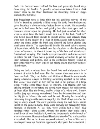 deck. He ducked lower behind his box and presently heard steps
descending the ladder. A guarded observation taken from a dark
corner close to the floor disclosed the slouching form of Daggs
standing by the table.
The buccaneer took a long time for his cautious survey of the
fo'c's'le. Standing perfectly still he turned his body from the hips and
gave the place a silent scrutiny before he set to work. He proceeded
just as he had done before and quickly had the chest open and its
contents spread upon the planking. He had just unrolled the chart
when a shout from the hatch made him leap to his feet. "Sail ho!"
was being passed from mouth to mouth above, and already there
were men on the ladder. In a fever of haste, Daggs half-pushed, half-
threw the chest under his bunk and shoved the loose clothes and
small arms after it. The paper he still held in his hand. After a second
of indecision, while he looked over his shoulder at the descending
crowd of seamen, he thrust it in on top of the box and stood erect,
flushed and swaying. The hands were preoccupied and none seemed
to notice his act. There was a general scurrying of sailors to get out
their cutlasses and pistols, and in the confusion Jeremy found an
easy opportunity to crawl out of the hiding place and busy himself
like the rest.
Going on deck a minute later, he found Bob and whispered a brief
account of what he had seen. For the present there was much to be
done on deck. They ran hither and thither at Herriot's commands,
giving a hand at a rope or fetching something mislaid in the cabin.
The James was under all her canvas and in hot pursuit of a large
sloop, visible some three miles to leeward. The fleeing ship was
driving straight to sea before the strong west breeze, her sails spread
on both sides like the broad, stubby wings of a white owl. Bonnet
had his jury spar swung to starboard from the foremast foot and bent
the big jib to balance his main and foresail. Bowing her head deep
into every trough as the waves swept by, the black sloop ran after her
prey at dizzy speed. The crew gathered along the wet bows, silent,
intent on the game in hand. They were drawing up perceptibly from
moment to moment. At last they were within half a mile—five
hundred yards—close astern. Aboard the enemy they could see a
small knot of men huddled aft, working desperately at the breach of
a swivel-cannon. Bonnet ordered Herriot to stand off to starboard for
a broadside. But as the James swerved outward, a flare of fire and a
loud report went up from her opponent's after part. For a moment it
 