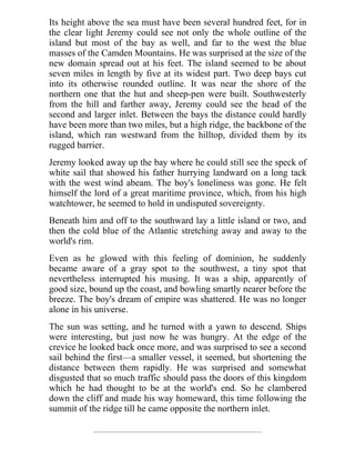 Its height above the sea must have been several hundred feet, for in
the clear light Jeremy could see not only the whole outline of the
island but most of the bay as well, and far to the west the blue
masses of the Camden Mountains. He was surprised at the size of the
new domain spread out at his feet. The island seemed to be about
seven miles in length by five at its widest part. Two deep bays cut
into its otherwise rounded outline. It was near the shore of the
northern one that the hut and sheep-pen were built. Southwesterly
from the hill and farther away, Jeremy could see the head of the
second and larger inlet. Between the bays the distance could hardly
have been more than two miles, but a high ridge, the backbone of the
island, which ran westward from the hilltop, divided them by its
rugged barrier.
Jeremy looked away up the bay where he could still see the speck of
white sail that showed his father hurrying landward on a long tack
with the west wind abeam. The boy's loneliness was gone. He felt
himself the lord of a great maritime province, which, from his high
watchtower, he seemed to hold in undisputed sovereignty.
Beneath him and off to the southward lay a little island or two, and
then the cold blue of the Atlantic stretching away and away to the
world's rim.
Even as he glowed with this feeling of dominion, he suddenly
became aware of a gray spot to the southwest, a tiny spot that
nevertheless interrupted his musing. It was a ship, apparently of
good size, bound up the coast, and bowling smartly nearer before the
breeze. The boy's dream of empire was shattered. He was no longer
alone in his universe.
The sun was setting, and he turned with a yawn to descend. Ships
were interesting, but just now he was hungry. At the edge of the
crevice he looked back once more, and was surprised to see a second
sail behind the first—a smaller vessel, it seemed, but shortening the
distance between them rapidly. He was surprised and somewhat
disgusted that so much traffic should pass the doors of this kingdom
which he had thought to be at the world's end. So he clambered
down the cliff and made his way homeward, this time following the
summit of the ridge till he came opposite the northern inlet.
 