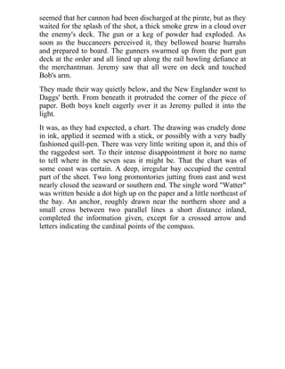 seemed that her cannon had been discharged at the pirate, but as they
waited for the splash of the shot, a thick smoke grew in a cloud over
the enemy's deck. The gun or a keg of powder had exploded. As
soon as the buccaneers perceived it, they bellowed hoarse hurrahs
and prepared to board. The gunners swarmed up from the port gun
deck at the order and all lined up along the rail howling defiance at
the merchantman. Jeremy saw that all were on deck and touched
Bob's arm.
They made their way quietly below, and the New Englander went to
Daggs' berth. From beneath it protruded the corner of the piece of
paper. Both boys knelt eagerly over it as Jeremy pulled it into the
light.
It was, as they had expected, a chart. The drawing was crudely done
in ink, applied it seemed with a stick, or possibly with a very badly
fashioned quill-pen. There was very little writing upon it, and this of
the raggedest sort. To their intense disappointment it bore no name
to tell where in the seven seas it might be. That the chart was of
some coast was certain. A deep, irregular bay occupied the central
part of the sheet. Two long promontories jutting from east and west
nearly closed the seaward or southern end. The single word "Watter"
was written beside a dot high up on the paper and a little northeast of
the bay. An anchor, roughly drawn near the northern shore and a
small cross between two parallel lines a short distance inland,
completed the information given, except for a crossed arrow and
letters indicating the cardinal points of the compass.
 