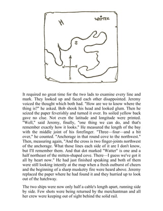 It required no great time for the two lads to examine every line and
mark. They looked up and faced each other disappointed. Jeremy
voiced the thought which both had. "How are we to know where the
thing is?" he asked. Bob shook his head and looked glum. Then he
seized the paper feverishly and turned it over. Its soiled yellow back
gave no clue. Not even the latitude and longitude were printed.
"Well," said Jeremy, finally, "one thing we can do, and that's
remember exactly how it looks." He measured the length of the bay
with the middle joint of his forefinger. "Three—four—and a bit
over," he counted. "Anchorage in that round cove to the northwest."
Then, measuring again, "And the cross is two finger-joints northwest
of the anchorage. What those lines each side of it are I don't know,
but I'll remember them. And that dot marked "Watter" is one and a
half northeast of the mitten-shaped cove. There—I guess we've got it
all by heart now." He had just finished speaking and both of them
were still looking intently at the map when a fresh outburst of cheers
and the beginning of a sharp musketry fire were heard above. Jeremy
replaced the paper where he had found it and they hurried up to look
out of the hatchway.
The two ships were now only half a cable's length apart, running side
by side. Few shots were being returned by the merchantman and all
her crew were keeping out of sight behind the solid rail.
 