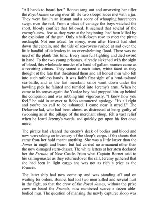 "All hands to board her," Bonnet sang out and answering her tiller
the Royal James swung over till the two sloops' sides met with a jar.
They were fast in an instant and a score of whooping buccaneers
swept over the rail. From a place of vantage the boys watched the
short, bloody conflict that followed. It seemed that several of the
enemy's crew, few as they were at the beginning, had been killed by
the explosion of the gun. Only a half-dozen rose to meet the pirate
onslaught. Not one asked for mercy, even after Herriot had shot
down the captain, and the tide of sea-rovers rushed at and over the
little handful of defenders in an overwhelming flood. There was no
need of the plank this time. Every man fell fighting and died sword
in hand. To the two young prisoners, already sickened with the sight
of blood, this wholesale murder of a band of gallant seamen came as
a revolting climax. They stared at each other, white-faced as they
thought of the fate that threatened them and all honest men who fell
into such ruthless hands. It was Bob's first sight of a hand-to-hand
sea-battle, and as the last merchant sailor went down under the
howling pack he fainted and tumbled into Jeremy's arms. When he
came to his senses again the Yankee boy had propped him up behind
the companion and was rubbing him vigorously. "I know how you
feel," he said in answer to Bob's stammered apology. "It's all right
and you've no call to be ashamed. I came near it myself." The
Delaware lad, who had been almost as distressed at being guilty of
swooning as at the pillage of the merchant sloop, felt a vast relief
when he heard Jeremy's words, and quickly got upon his feet once
more.
The pirates had cleared the enemy's deck of bodies and blood and
now were taking an inventory of the sloop's cargo, if the shouts that
came from her hold meant anything. She was a little larger than the
James in length and beam, but had carried no armament other than
the now damaged stern-chaser. The white letters at her stern declared
her the Fortune of New Castle. From what Captain Bonnet said to
his sailing-master as they returned over the rail, Jeremy gathered that
she had been in light cargo and was not as rich a prize as the
Francis.
The latter ship had now come up and was standing off and on
waiting for orders. Bonnet had lost two men killed and several hurt
in the fight, so that the crew of the Royal James, without the prize
crew on board the Francis, now numbered scarce a dozen able-
bodied men. The question of manning the newly captured sloop was
 