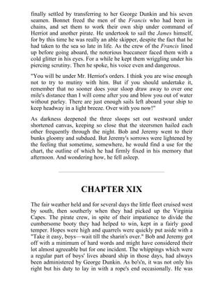 finally settled by transferring to her George Dunkin and his seven
seamen. Bonnet freed the men of the Francis who had been in
chains, and set them to work their own ship under command of
Herriot and another pirate. He undertook to sail the James himself,
for by this time he was really an able skipper, despite the fact that he
had taken to the sea so late in life. As the crew of the Francis lined
up before going aboard, the notorious buccaneer faced them with a
cold glitter in his eyes. For a while he kept them wriggling under his
piercing scrutiny. Then he spoke, his voice even and dangerous.
"You will be under Mr. Herriot's orders. I think you are wise enough
not to try to mutiny with him. But if you should undertake it,
remember that no sooner does your sloop draw away to over one
mile's distance than I will come after you and blow you out of water
without parley. There are just enough sails left aboard your ship to
keep headway in a light breeze. Over with you now!"
As darkness deepened the three sloops set out westward under
shortened canvas, keeping so close that the steersmen hailed each
other frequently through the night. Bob and Jeremy went to their
bunks gloomy and subdued. But Jeremy's sorrows were lightened by
the feeling that sometime, somewhere, he would find a use for the
chart, the outline of which he had firmly fixed in his memory that
afternoon. And wondering how, he fell asleep.
CHAPTER XIX
The fair weather held and for several days the little fleet cruised west
by south, then southerly when they had picked up the Virginia
Capes. The pirate crew, in spite of their impatience to divide the
cumbersome booty they had helped to win, kept in a fairly good
temper. Hopes were high and quarrels were quickly put aside with a
"Take it easy, boys—wait till the sharin's over." Bob and Jeremy got
off with a minimum of hard words and might have considered their
lot almost agreeable but for one incident. The whippings which were
a regular part of boys' lives aboard ship in those days, had always
been administered by George Dunkin. As bo's'n, it was not only his
right but his duty to lay in with a rope's end occasionally. He was
 