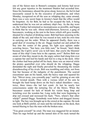 one of the fairest men in Bonnet's company and Jeremy had never
felt any great injustice in the treatment Dunkin had accorded him.
Since his lieutenancy aboard the prize-sloop, however, the bo's'n had
necessarily ceased to be the executive of punishment, and when
Monday, recognized on all the seas as whipping day, came around,
there was a very secret hope in Jeremy's heart that the office would
be forgotten. As for Bob, he had so far escaped the lash, it being
understood that he was not an ordinary ship's boy. As the day wore
on, the Yankee lad remained as inconspicuous as possible, and began
to think that he was safe. About mid-afternoon, however, a gang of
buccaneers, working at the rent in the bows which still gave trouble,
shouted for a bucket of drinking water. Bob had been snoozing in the
shade of the sail, and when he was roused at last, took his own time
in carrying out the order. When he appeared finally, there was a
good deal of swearing in the air. Daggs reached out and jerked the
boy into the center of the group, his light eyes agleam under
scowling brows. "See here, you little runt," he hissed, "don't think
because the Cap'n's savin' you to kill later, that you're the bloomin'
mate of this ship! Come here to the capstan, now!" Before Bob was
aware of what they meant to do, the angry sailors had slung him over
a capstan bar and tied his hands and feet to a ring in the deck. After
the clothes had been pulled off his back, there was an interval while
the pirates quarrelled over who should do the whipping. Daggs
demanded the right and finally prevailed by threatening the instant
disemboweling of his rivals. Bob was trembling and white, not from
fear but because of the indignity of the punishment. The scarred
executioner spat on his hands, took the heavy rope and squared his
feet. "Shiver away, you cowardly pup," said he, grinning at one side
of his twisted mouth. Then with a vicious whirl of his arm he
brought the hard hemp down on the boy's naked shoulders—once,
twice, three times—the lad lost count. At last he nearly lost
consciousness under the torturing fire of the blows. When the
buccaneer ceased for lack of breath his victim hung limp and
twitching over the wooden bar. Long welts that were beginning to
drip red crossed and recrossed his back. "Now, where's that other
whelp?" panted Daggs. Somebody went below and dragged Jeremy
to light. The boy was brought up to the crowd at the capstan. He took
one look at Bob's pitiful, set stare and the red drops on the deck, then
turned blazing to face the man with the broken nose.
"You great coward!" he cried. The man was staggered for an instant.
Then his rage boiled up and the tanned skin of his neck turned the
 