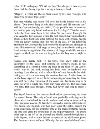 color of old mahogany. "I'll kill the boy," he whispered hoarsely and
drew back his heavy rope for a swing at Jeremy's head.
"Daggs"—a voice cut the air from close by his side. "Daggs, who
made you bo's'n of this sloop?"
The man whirled and nearly fell over, for Stede Bonnet was at his
elbow. "One more thing of this kind aboard, and I'll maroon you,"
said the Captain sharply, and added, "Gray, put this man in irons and
see that he gets only bread and water for five days!" Then he turned
on his heel and went back to the cabin. So once more Jeremy's life
was saved by the Captain's whim. He half carried, half supported his
chum to their bunk and after rubbing his back with grease, begged
from the galley, nursed him the rest of the day. By the following
afternoon the Delaware lad had recovered his spirits and although he
was still too sore and stiff to go on deck, had no trouble in eating the
food Jeremy brought him. The absence of Daggs made life assume a
happier outlook and it was not long before the boy was as right as
ever.
August was nearly past. To the boys, who knew little of the
geography of the coast and nothing of Bonnet's plans, it was
something of a surprise when the man at the tiller of the James,
which was in the lead, swung her head over to landward one
morning. Low shores, with a white line of sand beneath the vivid
dark green of trees, ran along the western horizon. As the sloop ran
in, the boys expected to see the broad opening of some bay but there
was still no visible variation of the coast line. No town was to be
seen, nor even a single hut, when they were close in. The trees were
live-oaks, Bob said, though Jeremy had never seen one to know it
before.
The Royal James and her consorts held a slow course along the shore
for several hours. The strip of sand was gradually widening and in
places stretched inland for a mile in dunes and hillocks, traversed by
little tidewater creeks. At last there showed a narrow inlet between
two dunes, and Bonnet, who had now taken the helm, headed the
sloop cautiously for this opening. One of the men constantly heaved
the lead and cried the soundings as the ship progressed. The pirate
chief kept to the left of the channel and finally passed through into a
wide lagoon, with a scant fathom to spare at the shallowest place.
The Fortune entered without difficulty, but the deeply-laden Francis
 