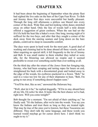 CHAPTER XX
It had been about the beginning of September when the pirate fleet
had sighted the live oaks on the bars of the Cape Fear River. To Bob
and Jeremy those first days were uneventful but hardly pleasant.
Through the long still afternoons a pitiless sun blazed into every
corner of the deck. Wide flats and hot-looking white dunes stretched
away on either hand. Only the line of woods half a mile distant
offered a suggestion of green coolness. When the sun had set the
fo'c's'le held the heat like a baker's oven. One long, tossing night of it
sufficed for the two boys, and after that they sought a corner of the
deck away from the snoring seamen and lying down on the bare
planks, contrived to sleep in reasonable comfort.
The days were spent in hard work for the most part. A good deal of
washing and cleaning had to be done aboard all three vessels, and as
labor requiring no special skill, it fell frequently to the lot of Jeremy
and Bob. It was small matter to them whether they toiled or were
idle, for the blistering sun allowed no respite and it seemed
preferable to sweat over something useful than over nothing at all.
On the third day after the return of the James from her foraging trip,
Jeremy, who had been scraping and tarring ropes for hours on end,
straightened his back with a discontented grunt and looked away to
the edge of the woods, his eyebrows puckered in a frown. "Bob," he
said in a voice too low for any of their shipmates to hear, "Bob, I'm
going to run away if something doesn't happen soon."
"You'll be shot, like as not," answered the Delaware boy.
"Well, shot let it be," he replied doggedly. "If I'm to stay aboard here
all my life, I'd rather be shot. It looks like the best chance we've had,
right now. Will you come tonight?"
Bob thought for a moment. "I'm not afraid of their catching us," he
finally said. "It's the Indians, after we're into the woods. You say you
know the Indians and trust them as long as they are treated right.
That may be true of the ones you've known, but these Tuscaroras are
different. They don't talk the same language, and those words you
learned would mayhap go for curses down here. I don't think we
ought to try it."
 