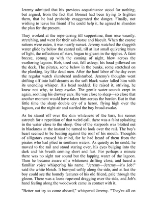 Jeremy admitted that his previous acquaintance stood for nothing,
but argued, from the fact that Bonnet had been trying to frighten
them, that he had probably exaggerated the danger. Finally, not
wishing to leave his friend if he could help it, he agreed to abandon
the plan for the present.
They worked at the rope-tarring till suppertime, then rose wearily,
stretching, and went for their salt-horse and biscuit. When the coarse
rations were eaten, it was nearly sunset. Jeremy watched the sluggish
water glide by below the canted rail, till at last small quivering blurs
of light, the reflections of stars, began to gleam in the ripples. A faint
breeze, sprung up with the coming of night, blew across the
sweltering lagoon. Bob, tired out, fell asleep, his head pillowed on
the deck. The pirates, some below in the bunks, some stretched on
the planking, lay like dead men. After the hard labor of the day even
the regular watch slumbered undisturbed. Jeremy's thoughts went
drifting off into half-dreams as the soft black water lulled him with
its unending whisper. His head nodded. He raised it, striving, he
knew not why, to keep awake. The gentle water-sounds crept in
again, soothing his drowsy ears. He was close to sleep—so close that
another moment would have taken him across the border. But in that
little time the sharp double cry of a heron, flying high over the
lagoon, cut the night air and startled the boy broad awake.
As he stared off over the dim whiteness of the bars, his senses
astretch for a repetition of that weird call, there was a faint splashing
in the water close to the sloop. One of the starpools was blotted out
in blackness at the instant he turned to look over the rail. The boy's
heart seemed to be beating against the roof of his mouth. Thoughts
of alligators crossed his mind, for he had heard of them from the
pirates who had plied in southern waters. As quietly as he could, he
moved to the rail and stood staring over, his eyes bulging into the
dark and his breath coming short and fast. For perhaps a minute
there was no sight nor sound but the lapping water of the lagoon.
Then he became aware of a whiteness drifting close, and heard a
familiar voice whispering his name. "Jeremy—Jeremy—it's Job!"
said the white blotch. It bumped softly along the side, and at last the
boy could see the homely features of his old friend, pale through the
gloom. There was a loose rope-end dragging over the side, and Job's
hand feeling along the woodwork came in contact with it.
"Better not try to come aboard," whispered Jeremy. "They're all on
 