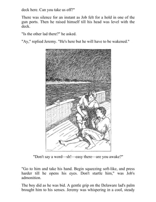 deck here. Can you take us off?"
There was silence for an instant as Job felt for a hold in one of the
gun ports. Then he raised himself till his head was level with the
deck.
"Is the other lad there?" he asked.
"Ay," replied Jeremy. "He's here but he will have to be wakened."
"Don't say a word—sh!—easy there—are you awake?"
"Go to him and take his hand. Begin squeezing soft-like, and press
harder till he opens his eyes. Don't startle him," was Job's
admonition.
The boy did as he was bid. A gentle grip on the Delaware lad's palm
brought him to his senses. Jeremy was whispering in a cool, steady
 