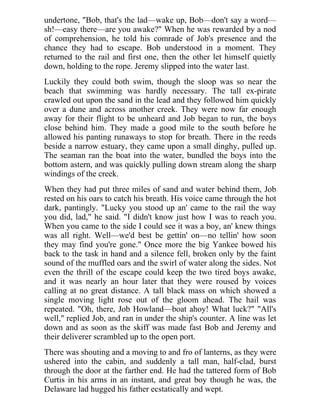 undertone, "Bob, that's the lad—wake up, Bob—don't say a word—
sh!—easy there—are you awake?" When he was rewarded by a nod
of comprehension, he told his comrade of Job's presence and the
chance they had to escape. Bob understood in a moment. They
returned to the rail and first one, then the other let himself quietly
down, holding to the rope. Jeremy slipped into the water last.
Luckily they could both swim, though the sloop was so near the
beach that swimming was hardly necessary. The tall ex-pirate
crawled out upon the sand in the lead and they followed him quickly
over a dune and across another creek. They were now far enough
away for their flight to be unheard and Job began to run, the boys
close behind him. They made a good mile to the south before he
allowed his panting runaways to stop for breath. There in the reeds
beside a narrow estuary, they came upon a small dinghy, pulled up.
The seaman ran the boat into the water, bundled the boys into the
bottom astern, and was quickly pulling down stream along the sharp
windings of the creek.
When they had put three miles of sand and water behind them, Job
rested on his oars to catch his breath. His voice came through the hot
dark, pantingly. "Lucky you stood up an' came to the rail the way
you did, lad," he said. "I didn't know just how I was to reach you.
When you came to the side I could see it was a boy, an' knew things
was all right. Well—we'd best be gettin' on—no tellin' how soon
they may find you're gone." Once more the big Yankee bowed his
back to the task in hand and a silence fell, broken only by the faint
sound of the muffled oars and the swirl of water along the sides. Not
even the thrill of the escape could keep the two tired boys awake,
and it was nearly an hour later that they were roused by voices
calling at no great distance. A tall black mass on which showed a
single moving light rose out of the gloom ahead. The hail was
repeated. "Oh, there, Job Howland—boat ahoy! What luck?" "All's
well," replied Job, and ran in under the ship's counter. A line was let
down and as soon as the skiff was made fast Bob and Jeremy and
their deliverer scrambled up to the open port.
There was shouting and a moving to and fro of lanterns, as they were
ushered into the cabin, and suddenly a tall man, half-clad, burst
through the door at the farther end. He had the tattered form of Bob
Curtis in his arms in an instant, and great boy though he was, the
Delaware lad hugged his father ecstatically and wept.
 