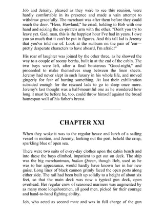Job and Jeremy, pleased as they were to see this reunion, were
hardly comfortable in its presence and made a vain attempt to
withdraw gracefully. The merchant was after them before they could
reach the door. "Here, Howland," he cried, holding to Bob with one
hand and seizing the ex-pirate's arm with the other. "Don't you try to
leave yet. Gad, man, this is the happiest hour I've had in years. I owe
you so much that it can't be put in figures. And this tall lad is Jeremy
that you've told me of. Look at the sunburn on the pair of 'em—
pretty desperate characters to have aboard, I'm afraid!"
His roar of laughter was joined by the other three, as he showed the
way to a couple of roomy berths, built in at the end of the cabin. The
two boys were left, after a final boisterous "Good-night," and
proceeded to make themselves snug between the linen sheets.
Jeremy had never slept in such luxury in his whole life, and moved
gingerly for fear of hurting something. At last their exhilaration
subsided enough for the rescued lads to go to sleep once more.
Jeremy's last thought was a half-mournful one as he wondered how
long it must be before he, too, could throw himself against the broad
homespun wall of his father's breast.
CHAPTER XXI
When they woke it was to the regular heave and lurch of a sailing
vessel in motion, and Jeremy, looking out the port, beheld the crisp,
sparkling blue of open sea.
There were two suits of every-day clothes upon the cabin bench and
into these the boys climbed, impatient to get out on deck. The ship
was the big merchantman, Indian Queen, though Bob, used as he
was to her appearance, would hardly have known her in her new
guise. Long lines of black cannon grimly faced the open ports along
either side. The rail had been built up solidly to a height of about six
feet, so that the main deck was now a typical gun deck, open
overhead. Her regular crew of seasoned mariners was augmented by
as many more longshoremen, all good men, picked for their courage
and hand-to-hand fighting ability.
Job, who acted as second mate and was in full charge of the gun
 
