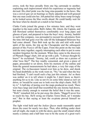 crews, took the boys proudly from one big carronade to another,
explaining each improvement which his experience or ingenuity had
devised. His chief pride was the long nine-pounder in the bows. She
was a swivel gun set on bearings so finely adjusted and well-greased
that one man could aim her. Job patted her shiny brass rump lovingly
as he looked across the blue swells ahead. He could hardly wait for
the hour when he should set a match to her breach.
Clarke Curtis joined the group a few minutes later, and they went
together to the main cabin. Bob's father, Mr. Ghent, the Captain, and
Job Howland settled themselves comfortably over long pipes and
glasses of port, and prepared to hear the boys' story. Jeremy, bashful
in such fine company, was persuaded to recount his adventures from
the time Job had gone over the side till the kidnapped Delaware boy
had come aboard. Then Bob took up the tale and told with much
spirit of the storm, the trip up the Chesapeake and the subsequent
pursuit of the Francis off the Capes. From this point on the two lads
told the story together, eagerly interrupting each other to put in some
incident forgotten for the moment. When they came to the discovery
of Pharaoh Daggs' chart, Job sat up with a jerk. "I always thought he
knew!" he exclaimed. "Jeremy, lad, could ye draw me a picture of
what 'twas like?" The boy readily consented, and given a piece of
paper, proceeded to set down, from his memory of the outline and
from the general measurements he had taken, a very fair copy of the
original. The ex-buccaneer leaned over him as he drew, and shook
his head doubtfully as the work went on. "No," he said when the boy
had finished, "I can't recall such a bay just this minute. An' as there
was nothin' on it to tell where it might be, I don't know as there's
anything for us to do. Like as not it's on some little island as isn't set
down, so 'twould be scant use to look over the ship's charts. Still, I'll
try it." A half-day of poring over the maps produced no result. There
were bays large and small that resembled the one Jeremy had drawn,
but none closely enough to warrant the belief that it was the same.
"Well," remarked Job as he put away the charts, "Daggs'll never live
to reach his bay. He'll swing on Charles Town Dock, an' I mistake
not." But in that saying at least the ex-pirate proved himself no
prophet.
The light wind held and the Indian Queen made reasonable speed
down the coast for nearly two days. Then, after drifting under short
sail all night, she made in with the dawn, past the small island which
nearly a century and a half later was to be the scene of a great war's
 