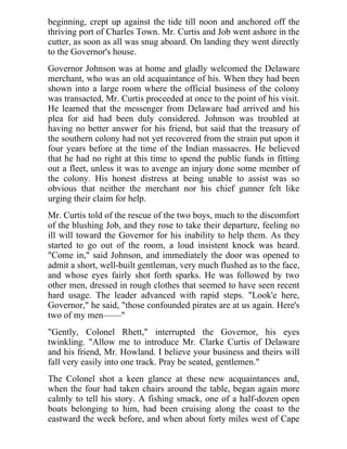 beginning, crept up against the tide till noon and anchored off the
thriving port of Charles Town. Mr. Curtis and Job went ashore in the
cutter, as soon as all was snug aboard. On landing they went directly
to the Governor's house.
Governor Johnson was at home and gladly welcomed the Delaware
merchant, who was an old acquaintance of his. When they had been
shown into a large room where the official business of the colony
was transacted, Mr. Curtis proceeded at once to the point of his visit.
He learned that the messenger from Delaware had arrived and his
plea for aid had been duly considered. Johnson was troubled at
having no better answer for his friend, but said that the treasury of
the southern colony had not yet recovered from the strain put upon it
four years before at the time of the Indian massacres. He believed
that he had no right at this time to spend the public funds in fitting
out a fleet, unless it was to avenge an injury done some member of
the colony. His honest distress at being unable to assist was so
obvious that neither the merchant nor his chief gunner felt like
urging their claim for help.
Mr. Curtis told of the rescue of the two boys, much to the discomfort
of the blushing Job, and they rose to take their departure, feeling no
ill will toward the Governor for his inability to help them. As they
started to go out of the room, a loud insistent knock was heard.
"Come in," said Johnson, and immediately the door was opened to
admit a short, well-built gentleman, very much flushed as to the face,
and whose eyes fairly shot forth sparks. He was followed by two
other men, dressed in rough clothes that seemed to have seen recent
hard usage. The leader advanced with rapid steps. "Look'e here,
Governor," he said, "those confounded pirates are at us again. Here's
two of my men——"
"Gently, Colonel Rhett," interrupted the Governor, his eyes
twinkling. "Allow me to introduce Mr. Clarke Curtis of Delaware
and his friend, Mr. Howland. I believe your business and theirs will
fall very easily into one track. Pray be seated, gentlemen."
The Colonel shot a keen glance at these new acquaintances and,
when the four had taken chairs around the table, began again more
calmly to tell his story. A fishing smack, one of a half-dozen open
boats belonging to him, had been cruising along the coast to the
eastward the week before, and when about forty miles west of Cape
 
