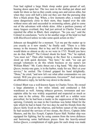 Fear had sighted a large black sloop under great spread of sail,
bearing down upon her. The two men in the shallop put about and
made for shore as fast as they could, using oars and canvas alike, but
when they were still half a mile out they saw that the pursuing ship
flew a black pirate flag. When, a few moments after, a round shot
came dangerously close to their stern, they leaped over the side
without more ado and succeeded in swimming ashore, glad to come
out of the adventure with whole skins. After a perilous journey of
many leagues overland, they had just arrived in Charles Town and
reported the affair to Rhett, their employer. "So you see," said the
Colonel in conclusion, "we're in for another siege of the kind we had
with Blackbeard unless we take some quick action on this."
Johnson sat thoughtful for a moment. "Let me put the matter up to
you exactly as it now stands," he finally said. "There is a little
money in the treasury. But to buy and fit out properly three ships
would drain us almost as dry as we were in 1715. Would you have
me do that, Rhett?" The Colonel shook his head. "No," he replied,
"you must not." Then after looking at the floor for a moment he
stood up with quick decision. "See here," he said, "we can get
enough volunteers to do this whole business or my name's not
William Rhett." Mr. Curtis thrust out a big hand. "My ship Indian
Queen, twenty-one guns, is in the harbor, ready for sea. She's at your
service," he smiled. The Colonel gripped his hand delightedly.
"Done," he cried, "and now let's see what other commanders we can
recruit. Will you give me a commission, Governor?" And receiving
an affirmative reply, he led the way down to the docks.
Colonel Rhett was a well-known figure in Charles Town. He owned
a large plantation a few miles inland, and conducted a fish
warehouse as well. Among tobacco growers, townsmen and sea-
captains alike he was widely acquainted and respected as much as
any man in the colony. His courage and skill as a soldier were
proverbial, for he had been a leader in the suppression of the Indian
uprising. Certainly no man in the Carolinas was better fitted for the
task which he had in hand. For two days he and his friends from the
Queen fairly lived on the wharves, and before sunset of the second
he had secured the services of two sloops, the Henry, Captain John
Masters, and the Sea Nymph, Captain Fayrer Hall. Neither ship was
equipped for fighting, but by using cannon from the town defences
and borrowing some half-dozen pieces from the heavily-armed
Indian Queen, a complement of eight guns for each sloop was made
 