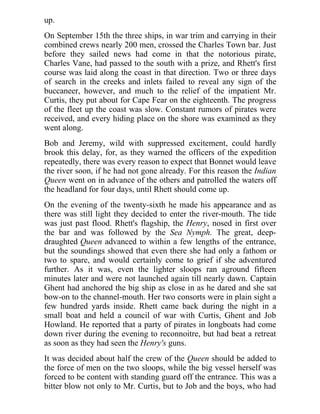 up.
On September 15th the three ships, in war trim and carrying in their
combined crews nearly 200 men, crossed the Charles Town bar. Just
before they sailed news had come in that the notorious pirate,
Charles Vane, had passed to the south with a prize, and Rhett's first
course was laid along the coast in that direction. Two or three days
of search in the creeks and inlets failed to reveal any sign of the
buccaneer, however, and much to the relief of the impatient Mr.
Curtis, they put about for Cape Fear on the eighteenth. The progress
of the fleet up the coast was slow. Constant rumors of pirates were
received, and every hiding place on the shore was examined as they
went along.
Bob and Jeremy, wild with suppressed excitement, could hardly
brook this delay, for, as they warned the officers of the expedition
repeatedly, there was every reason to expect that Bonnet would leave
the river soon, if he had not gone already. For this reason the Indian
Queen went on in advance of the others and patrolled the waters off
the headland for four days, until Rhett should come up.
On the evening of the twenty-sixth he made his appearance and as
there was still light they decided to enter the river-mouth. The tide
was just past flood. Rhett's flagship, the Henry, nosed in first over
the bar and was followed by the Sea Nymph. The great, deep-
draughted Queen advanced to within a few lengths of the entrance,
but the soundings showed that even there she had only a fathom or
two to spare, and would certainly come to grief if she adventured
further. As it was, even the lighter sloops ran aground fifteen
minutes later and were not launched again till nearly dawn. Captain
Ghent had anchored the big ship as close in as he dared and she sat
bow-on to the channel-mouth. Her two consorts were in plain sight a
few hundred yards inside. Rhett came back during the night in a
small boat and held a council of war with Curtis, Ghent and Job
Howland. He reported that a party of pirates in longboats had come
down river during the evening to reconnoitre, but had beat a retreat
as soon as they had seen the Henry's guns.
It was decided about half the crew of the Queen should be added to
the force of men on the two sloops, while the big vessel herself was
forced to be content with standing guard off the entrance. This was a
bitter blow not only to Mr. Curtis, but to Job and the boys, who had
 