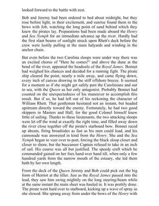 looked forward to the battle with zest.
Bob and Jeremy had been ordered to bed about midnight, but they
rose before light, in their excitement, and sunrise found them in the
bows with Job, watching the long point of sand behind which they
knew the pirates lay. Preparations had been made aboard the Henry
and Sea Nymph for an immediate advance up the river. Hardly had
the first slant beams of sunlight struck upon Rhett's deck before the
crew were lustily pulling at the main halyards and winding in the
anchor chain.
But even before the two Carolina sloops were under way there was
an excited chorus of "Here he comes!" and above the dune at the
bend of the river, appeared the headsails of the Royal James. Bonnet
had weighed his chances and decided for a running fight. The pirate
ship cleared the point, nearly a mile away, and came flying down,
every inch of canvas drawing in the stiff offshore breeze. It seemed
for a moment as if she might get safely past the Carolinians and out
to sea, with the Queen as her only antagonist. Probably Bonnet had
counted on the unexpectedness of his maneuver to accomplish this
result. But if so, he had left out of his reckoning the character of
William Rhett. That gentleman hesitated not an instant, but headed
upstream directly toward the enemy. Fortunately, he had two good
skippers in Masters and Hall, for the good Colonel himself knew
little of sailing. Thanks to these lieutenants, the two attacking sloops
were let off the wind at exactly the right time, and filled away down
the river close together off the pirate's starboard bow. Bonnet raced
up abeam, firing broadsides as fast as his men could load, and his
cannonade was answered in kind from the Henry. She and the Sea
Nymph began to veer over to port, forcing the black sloop closer and
closer to shore, but the buccaneer Captain refused to take in an inch
of sail. His course was all but justified. The speedy craft which he
commanded gained on her foes hand over hand till, when only a few
hundred yards from the narrow mouth of the estuary, she led them
both by her own length.
From the deck of the Queen Jeremy and Bob could pick out the big
form of Herriot at the tiller. Just as the Royal James passed into the
lead, they saw him swing mightily on the long steering-beam while
at the same instant the main sheet was hauled in. It was prettily done.
The pirate went hard over to starboard, kicking up a wave of spray as
she slewed. She sprang away from under the bows of the Henry with
 