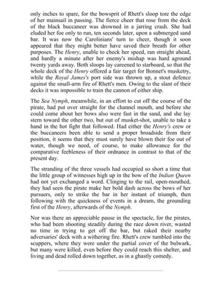 only inches to spare, for the bowsprit of Rhett's sloop tore the edge
of her mainsail in passing. The fierce cheer that rose from the deck
of the black buccaneer was drowned in a jarring crash. She had
eluded her foe only to run, ten seconds later, upon a submerged sand
bar. It was now the Carolinians' turn to cheer, though it soon
appeared that they might better have saved their breath for other
purposes. The Henry, unable to check her speed, ran straight ahead,
and hardly a minute after her enemy's mishap was hard aground
twenty yards away. Both sloops lay careened to starboard, so that the
whole deck of the Henry offered a fair target for Bonnet's musketry,
while the Royal James's port side was thrown up, a stout defence
against the small-arm fire of Rhett's men. Owing to the slant of their
decks it was impossible to train the cannon of either ship.
The Sea Nymph, meanwhile, in an effort to cut off the course of the
pirate, had put over straight for the channel mouth, and before she
could come about her bows also were fast in the sand, and she lay
stern toward the other two, but out of musket-shot, unable to take a
hand in the hot fight that followed. Had either the Henry's crew or
the buccaneers been able to send a proper broadside from their
position, it seems that they must surely have blown their foe out of
water, though we need, of course, to make allowance for the
comparative feebleness of their ordnance in contrast to that of the
present day.
The stranding of the three vessels had occupied so short a time that
the little group of witnesses high up in the bow of the Indian Queen
had not yet exchanged a word. Clinging to the rail, open-mouthed,
they had seen the pirate make her bold dash across the bows of her
pursuers, only to strike the bar in her instant of triumph, then
following with the quickness of events in a dream, the grounding
first of the Henry, afterwards of the Nymph.
Nor was there an appreciable pause in the spectacle, for the pirates,
who had been shooting steadily during the race down river, wasted
no time in trying to get off the bar, but raked their nearby
adversaries' deck with a withering fire. Rhett's crew tumbled into the
scuppers, where they were under the partial cover of the bulwark,
but many were killed, even before they could reach this shelter, and
living and dead rolled down together, as in a ghastly comedy.
 