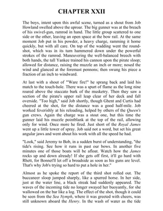 CHAPTER XXII
The boys, intent upon this awful scene, turned as a shout from Job
Howland swelled above the uproar. The big gunner was at the breach
of his swivel-gun, ramrod in hand. The little group scattered to one
side or the other, leaving an open space at the bow rail. At the same
moment Job put in his powder, a heavy charge, ramming it home
quickly, but with all care. On top of the wadding went the round-
shot, which was in its turn hammered down under the powerful
strokes of the ramrod. Maneuvering the well-balanced breech with
both hands, the tall Yankee trained his cannon upon the pirate sloop;
allowed for distance, raising the muzzle an inch or more; nosed the
wind and glanced at the foremast pennons; then swung his piece a
fraction of an inch to windward.
At last with a shout of "'Ware fire!" he sprang back and laid his
match to the touch-hole. There was a spurt of flame as the long nine
roared above the staccato bark of the musketry. Then they saw a
section of the pirate's upper rail leap clear of her deck and fall
overside. "Too high," said Job shortly, though Ghent and Curtis had
cheered at the shot, for the distance was a good half-mile. Job
worked feverishly at his reloading, helped by others of the Queen's
gun crews. Again the charge was a stout one, but this time the
gunner laid his muzzle pointblank at the top of the rail, allowing
only for wind. Once more he fired. Just short of the Royal James
went up a little tower of spray. Job said not a word, but set his great
angular jaws and went about his work with all the speed he had.
"Look," said Jeremy to Bob, in a sudden burst of understanding, "the
tide's rising. See how it runs in past our bows. In another five
minutes one of those boats will be afloat. Watch how the James
rocks up and down already! If she gets off first, it'll go hard with
Rhett, for Bonnet'll let off a broadside as soon as his guns are level.
That's why Job's trying so hard to put a hole in her."
Almost as he spoke the report of the third shot rolled out. The
buccaneer sloop jumped sharply, like a spurred horse. In her side,
just at the water line, a black streak had suddenly appeared. The
waves of the incoming tide no longer swayed her buoyantly, for she
wallowed on the bar like a log. The effect of the shot, though it could
be seen from the Sea Nymph, where it was greeted with cheers, was
still unknown aboard the Henry. In the wash of water as the tide
 