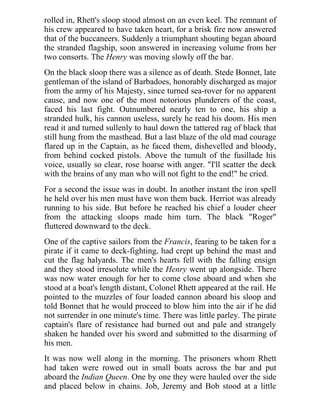 rolled in, Rhett's sloop stood almost on an even keel. The remnant of
his crew appeared to have taken heart, for a brisk fire now answered
that of the buccaneers. Suddenly a triumphant shouting began aboard
the stranded flagship, soon answered in increasing volume from her
two consorts. The Henry was moving slowly off the bar.
On the black sloop there was a silence as of death. Stede Bonnet, late
gentleman of the island of Barbadoes, honorably discharged as major
from the army of his Majesty, since turned sea-rover for no apparent
cause, and now one of the most notorious plunderers of the coast,
faced his last fight. Outnumbered nearly ten to one, his ship a
stranded hulk, his cannon useless, surely he read his doom. His men
read it and turned sullenly to haul down the tattered rag of black that
still hung from the masthead. But a last blaze of the old mad courage
flared up in the Captain, as he faced them, dishevelled and bloody,
from behind cocked pistols. Above the tumult of the fusillade his
voice, usually so clear, rose hoarse with anger. "I'll scatter the deck
with the brains of any man who will not fight to the end!" he cried.
For a second the issue was in doubt. In another instant the iron spell
he held over his men must have won them back. Herriot was already
running to his side. But before he reached his chief a louder cheer
from the attacking sloops made him turn. The black "Roger"
fluttered downward to the deck.
One of the captive sailors from the Francis, fearing to be taken for a
pirate if it came to deck-fighting, had crept up behind the mast and
cut the flag halyards. The men's hearts fell with the falling ensign
and they stood irresolute while the Henry went up alongside. There
was now water enough for her to come close aboard and when she
stood at a boat's length distant, Colonel Rhett appeared at the rail. He
pointed to the muzzles of four loaded cannon aboard his sloop and
told Bonnet that he would proceed to blow him into the air if he did
not surrender in one minute's time. There was little parley. The pirate
captain's flare of resistance had burned out and pale and strangely
shaken he handed over his sword and submitted to the disarming of
his men.
It was now well along in the morning. The prisoners whom Rhett
had taken were rowed out in small boats across the bar and put
aboard the Indian Queen. One by one they were hauled over the side
and placed below in chains. Job, Jeremy and Bob stood at a little
 