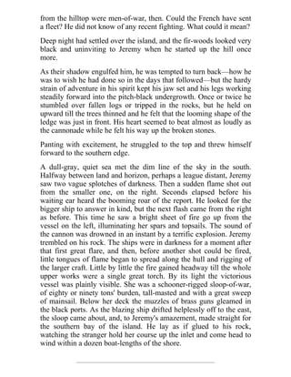 from the hilltop were men-of-war, then. Could the French have sent
a fleet? He did not know of any recent fighting. What could it mean?
Deep night had settled over the island, and the fir-woods looked very
black and uninviting to Jeremy when he started up the hill once
more.
As their shadow engulfed him, he was tempted to turn back—how he
was to wish he had done so in the days that followed—but the hardy
strain of adventure in his spirit kept his jaw set and his legs working
steadily forward into the pitch-black undergrowth. Once or twice he
stumbled over fallen logs or tripped in the rocks, but he held on
upward till the trees thinned and he felt that the looming shape of the
ledge was just in front. His heart seemed to beat almost as loudly as
the cannonade while he felt his way up the broken stones.
Panting with excitement, he struggled to the top and threw himself
forward to the southern edge.
A dull-gray, quiet sea met the dim line of the sky in the south.
Halfway between land and horizon, perhaps a league distant, Jeremy
saw two vague splotches of darkness. Then a sudden flame shot out
from the smaller one, on the right. Seconds elapsed before his
waiting ear heard the booming roar of the report. He looked for the
bigger ship to answer in kind, but the next flash came from the right
as before. This time he saw a bright sheet of fire go up from the
vessel on the left, illuminating her spars and topsails. The sound of
the cannon was drowned in an instant by a terrific explosion. Jeremy
trembled on his rock. The ships were in darkness for a moment after
that first great flare, and then, before another shot could be fired,
little tongues of flame began to spread along the hull and rigging of
the larger craft. Little by little the fire gained headway till the whole
upper works were a single great torch. By its light the victorious
vessel was plainly visible. She was a schooner-rigged sloop-of-war,
of eighty or ninety tons' burden, tall-masted and with a great sweep
of mainsail. Below her deck the muzzles of brass guns gleamed in
the black ports. As the blazing ship drifted helplessly off to the east,
the sloop came about, and, to Jeremy's amazement, made straight for
the southern bay of the island. He lay as if glued to his rock,
watching the stranger hold her course up the inlet and come head to
wind within a dozen boat-lengths of the shore.
 