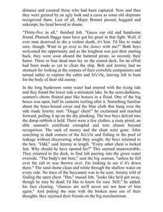 distance and counted those who had been captured. Now and then
they were greeted by an ugly look and a curse as some old shipmate
recognized them. Last of all, Major Bonnet passed, haggard and
unkempt, his head bowed in shame.
"Thirty-five in all," finished Job. "Guess our old and handsome
friend, Pharaoh Daggs must have got his gruel in that fight. Well, if
ever man deserved to die a violent death, it's him. I'd like to make
sure, though. Want to go over to the James with me?" Both boys
welcomed the opportunity and as the longboat was just then starting
back, they were soon aboard the battered pirate, so recently their
home. Three or four dead men lay on the canted deck, for no effort
had been made as yet to clean the ship. Bob and Jeremy had no
stomach for looking at the corpses of their erstwhile companions and
turned rather to explore the cabin and fo'c's'le, leaving Job to hunt
for the body of their old enemy.
In the long bunkroom some water had entered with the rising tide
and they found the lower side a miniature lake. In the semi-darkness,
seamen's chests floated past like houses in a flood. One of the big
boxes was open, half its contents trailing after it. Something familiar
about the brass-bound cover and the blue cloth that hung over the
side made Jeremy start. "Daggs' chest!" he exclaimed and reached
forward, pulling it up on the dry planking. The two boys delved into
the damp rubbish it held. There were a few clothes, a rusty pistol, an
able seaman's certificate crumpled and torn almost beyond
recognition. The sack of money and the chart were gone. After
searching in dark corners of the fo'c's'le and fishing in the pool of
leakage without discovering what they sought, the boys returned to
the box. "Odd," said Jeremy at length. "Every other chest is locked
fast. Why should he have opened his?" This seemed unanswerable.
They returned to the deck, to find Job peering into the green water
overside. "The body's not here," said the big seaman, "unless he fell
over the rail or was thrown over. I'm looking to see if it's down
there." The sand shone clean and white through the shallow water on
every side. No trace of the buccaneer was to be seen. Jeremy told of
finding the open chest. "Hm," mused Job, "looks like he'd got away,
though he may be dead; I'd like to know for sure. Still," he added,
his face clearing, "chances are we'll never see nor hear of him
again." And putting the man with the broken nose out of their
thoughts, they rejoined their friends on the big merchantman.
 