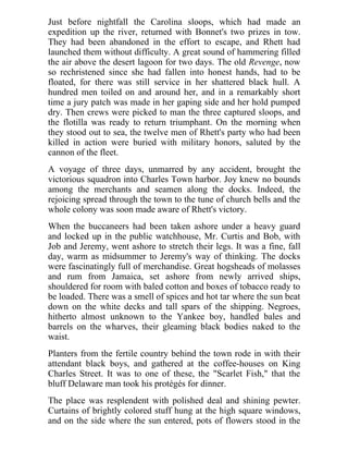 Just before nightfall the Carolina sloops, which had made an
expedition up the river, returned with Bonnet's two prizes in tow.
They had been abandoned in the effort to escape, and Rhett had
launched them without difficulty. A great sound of hammering filled
the air above the desert lagoon for two days. The old Revenge, now
so rechristened since she had fallen into honest hands, had to be
floated, for there was still service in her shattered black hull. A
hundred men toiled on and around her, and in a remarkably short
time a jury patch was made in her gaping side and her hold pumped
dry. Then crews were picked to man the three captured sloops, and
the flotilla was ready to return triumphant. On the morning when
they stood out to sea, the twelve men of Rhett's party who had been
killed in action were buried with military honors, saluted by the
cannon of the fleet.
A voyage of three days, unmarred by any accident, brought the
victorious squadron into Charles Town harbor. Joy knew no bounds
among the merchants and seamen along the docks. Indeed, the
rejoicing spread through the town to the tune of church bells and the
whole colony was soon made aware of Rhett's victory.
When the buccaneers had been taken ashore under a heavy guard
and locked up in the public watchhouse, Mr. Curtis and Bob, with
Job and Jeremy, went ashore to stretch their legs. It was a fine, fall
day, warm as midsummer to Jeremy's way of thinking. The docks
were fascinatingly full of merchandise. Great hogsheads of molasses
and rum from Jamaica, set ashore from newly arrived ships,
shouldered for room with baled cotton and boxes of tobacco ready to
be loaded. There was a smell of spices and hot tar where the sun beat
down on the white decks and tall spars of the shipping. Negroes,
hitherto almost unknown to the Yankee boy, handled bales and
barrels on the wharves, their gleaming black bodies naked to the
waist.
Planters from the fertile country behind the town rode in with their
attendant black boys, and gathered at the coffee-houses on King
Charles Street. It was to one of these, the "Scarlet Fish," that the
bluff Delaware man took his protégés for dinner.
The place was resplendent with polished deal and shining pewter.
Curtains of brightly colored stuff hung at the high square windows,
and on the side where the sun entered, pots of flowers stood in the
 
