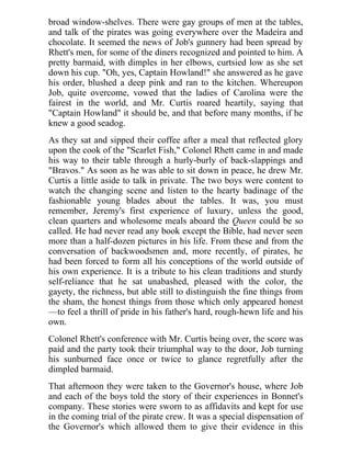 broad window-shelves. There were gay groups of men at the tables,
and talk of the pirates was going everywhere over the Madeira and
chocolate. It seemed the news of Job's gunnery had been spread by
Rhett's men, for some of the diners recognized and pointed to him. A
pretty barmaid, with dimples in her elbows, curtsied low as she set
down his cup. "Oh, yes, Captain Howland!" she answered as he gave
his order, blushed a deep pink and ran to the kitchen. Whereupon
Job, quite overcome, vowed that the ladies of Carolina were the
fairest in the world, and Mr. Curtis roared heartily, saying that
"Captain Howland" it should be, and that before many months, if he
knew a good seadog.
As they sat and sipped their coffee after a meal that reflected glory
upon the cook of the "Scarlet Fish," Colonel Rhett came in and made
his way to their table through a hurly-burly of back-slappings and
"Bravos." As soon as he was able to sit down in peace, he drew Mr.
Curtis a little aside to talk in private. The two boys were content to
watch the changing scene and listen to the hearty badinage of the
fashionable young blades about the tables. It was, you must
remember, Jeremy's first experience of luxury, unless the good,
clean quarters and wholesome meals aboard the Queen could be so
called. He had never read any book except the Bible, had never seen
more than a half-dozen pictures in his life. From these and from the
conversation of backwoodsmen and, more recently, of pirates, he
had been forced to form all his conceptions of the world outside of
his own experience. It is a tribute to his clean traditions and sturdy
self-reliance that he sat unabashed, pleased with the color, the
gayety, the richness, but able still to distinguish the fine things from
the sham, the honest things from those which only appeared honest
—to feel a thrill of pride in his father's hard, rough-hewn life and his
own.
Colonel Rhett's conference with Mr. Curtis being over, the score was
paid and the party took their triumphal way to the door, Job turning
his sunburned face once or twice to glance regretfully after the
dimpled barmaid.
That afternoon they were taken to the Governor's house, where Job
and each of the boys told the story of their experiences in Bonnet's
company. These stories were sworn to as affidavits and kept for use
in the coming trial of the pirate crew. It was a special dispensation of
the Governor's which allowed them to give their evidence in this
 