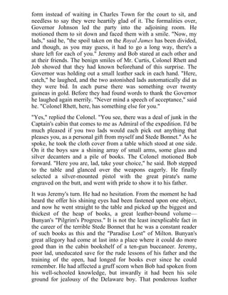 form instead of waiting in Charles Town for the court to sit, and
needless to say they were heartily glad of it. The formalities over,
Governor Johnson led the party into the adjoining room. He
motioned them to sit down and faced them with a smile. "Now, my
lads," said he, "the spoil taken on the Royal James has been divided,
and though, as you may guess, it had to go a long way, there's a
share left for each of you." Jeremy and Bob stared at each other and
at their friends. The benign smiles of Mr. Curtis, Colonel Rhett and
Job showed that they had known beforehand of this surprise. The
Governor was holding out a small leather sack in each hand. "Here,
catch," he laughed, and the two astonished lads automatically did as
they were bid. In each purse there was something over twenty
guineas in gold. Before they had found words to thank the Governor
he laughed again merrily. "Never mind a speech of acceptance," said
he. "Colonel Rhett, here, has something else for you."
"Yes," replied the Colonel. "You see, there was a deal of junk in the
Captain's cabin that comes to me as Admiral of the expedition. I'd be
much pleased if you two lads would each pick out anything that
pleases you, as a personal gift from myself and Stede Bonnet." As he
spoke, he took the cloth cover from a table which stood at one side.
On it the boys saw a shining array of small arms, some glass and
silver decanters and a pile of books. The Colonel motioned Bob
forward. "Here you are, lad, take your choice," he said. Bob stepped
to the table and glanced over the weapons eagerly. He finally
selected a silver-mounted pistol with the great pirate's name
engraved on the butt, and went with pride to show it to his father.
It was Jeremy's turn. He had no hesitation. From the moment he had
heard the offer his shining eyes had been fastened upon one object,
and now he went straight to the table and picked up the biggest and
thickest of the heap of books, a great leather-bound volume—
Bunyan's "Pilgrim's Progress." It is not the least inexplicable fact in
the career of the terrible Stede Bonnet that he was a constant reader
of such books as this and the "Paradise Lost" of Milton. Bunyan's
great allegory had come at last into a place where it could do more
good than in the cabin bookshelf of a ten-gun buccaneer. Jeremy,
poor lad, uneducated save for the rude lessons of his father and the
training of the open, had longed for books ever since he could
remember. He had affected a gruff scorn when Bob had spoken from
his well-schooled knowledge, but inwardly it had been his sole
ground for jealousy of the Delaware boy. That ponderous leather
 