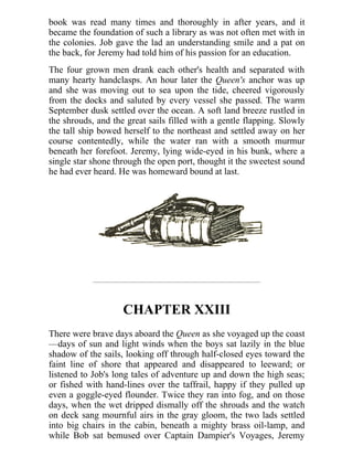 book was read many times and thoroughly in after years, and it
became the foundation of such a library as was not often met with in
the colonies. Job gave the lad an understanding smile and a pat on
the back, for Jeremy had told him of his passion for an education.
The four grown men drank each other's health and separated with
many hearty handclasps. An hour later the Queen's anchor was up
and she was moving out to sea upon the tide, cheered vigorously
from the docks and saluted by every vessel she passed. The warm
September dusk settled over the ocean. A soft land breeze rustled in
the shrouds, and the great sails filled with a gentle flapping. Slowly
the tall ship bowed herself to the northeast and settled away on her
course contentedly, while the water ran with a smooth murmur
beneath her forefoot. Jeremy, lying wide-eyed in his bunk, where a
single star shone through the open port, thought it the sweetest sound
he had ever heard. He was homeward bound at last.
CHAPTER XXIII
There were brave days aboard the Queen as she voyaged up the coast
—days of sun and light winds when the boys sat lazily in the blue
shadow of the sails, looking off through half-closed eyes toward the
faint line of shore that appeared and disappeared to leeward; or
listened to Job's long tales of adventure up and down the high seas;
or fished with hand-lines over the taffrail, happy if they pulled up
even a goggle-eyed flounder. Twice they ran into fog, and on those
days, when the wet dripped dismally off the shrouds and the watch
on deck sang mournful airs in the gray gloom, the two lads settled
into big chairs in the cabin, beneath a mighty brass oil-lamp, and
while Bob sat bemused over Captain Dampier's Voyages, Jeremy
 