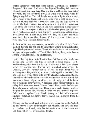 fought Apollyon with that good knight Christian, in "Pilgrim's
Progress." But best of all were the days of howling fair weather,
when sky and sea were deep blue and the wind boomed over out of
the west, and the scattered flecks of white cloud raced with the
flying spray below. Then all hands would stand by to slack a sheet
here or reef a sail there, and Ghent, who was a bold sailor, would
take the kicking tiller with Job's help, and keep the big ship on her
course, the last possible foot of canvas straining at the yardarms.
High along the weather rail, with the wind screaming in their ears or
down in the lee scuppers where the white-shot green passed close
below with a roar and a rush, the boys would cling, yelling aloud
their exultation. It was more than the risk, more than the dizzy
movement that made them happy. With every hour of that strong
wind they were ten knots farther north.
So they sailed; and one morning when the mist cleared, Mr. Curtis
led both boys to the port rail to show them where the green head of
Cape Henlopen stood, abeam. There was moisture in the corners of
his eyes as he pointed to it. "Thank God, Bob, my lad, you're here to
see the Delaware again!" he said huskily.
Up the blue bay they cruised in the fine October weather and came
in due time—a very long time it seemed to some aboard—to the
roadstead opposite New Castle port. There was a boat over almost
before the anchor was dropped and a picked crew rowed the
Curtises, Job and Jeremy ashore as fast as they dared without
breaking oars. They drew up across the swirling tidewater to the foot
of a long pier. It was black with people who cheered continually, and
somewhere above the town a cannon was fired in salute, but all Bob
saw was a slender figure in white at the pier-edge and all he heard
was a woman's happy crying. A message to his mother telling of his
safety had been sent from Charles Town three weeks before, and
there she was to welcome him. There was a ladder further in along
the pier, but before they reached it some one had thrown a rope and
Bob swarmed up hand over hand. Jeremy, stricken with a sudden
shyness, watched the happy, tearful scene that followed from the
boat below.
Women had had small part in his own life. Since his mother's death
he had known a few in the frontier settlements, and they had been
good to him in a friendly way, but this ecstatic mother-love was new
and it made him feel awkward and lonely.
 
