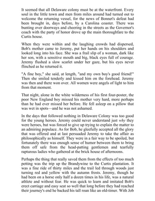 It seemed that all Delaware colony must be at the waterfront. Every
soul in the little town and men from miles around had turned out to
welcome the returning vessel, for the news of Bonnet's defeat had
been brought in, days before, by a Carolina coaster. There was
bunting over doorways and cheering in the streets as the Governor's
coach with the party of honor drove up the main thoroughfare to the
Curtis house.
When they were within and the laughing crowds had dispersed,
Bob's mother came to Jeremy, put her hands on his shoulders and
looked long into his face. She was a frail slip of a woman, dark like
her son, with a sensitive mouth and big, black eyes full of courage.
Jeremy flushed a slow scarlet under her gaze, but his eyes never
flinched as he returned it.
"A fine boy," she said, at length, "and my own boy's good friend!"
Then she smiled tenderly and kissed him on the forehead. Jeremy
was then and there won over. All women were angels of light to him
from that moment.
That night, alone in the white wilderness of his first four-poster, the
poor New England boy missed his mother very hard, more perhaps
than he had ever missed her before. He fell asleep on a pillow that
was wet in spots—and he was not ashamed.
In the days that followed nothing in Delaware Colony was too good
for the young heroes. Jeremy could never understand just why they
were heroes, but was forced to give up trying to explain the matter to
an admiring populace. As for Bob, he gleefully accepted all the glory
that was offered and at last persuaded Jeremy to take the affair as
philosophically as himself. They were in a fair way to be spoiled, but
fortunately there was enough sense of humor between them to bring
them off safe from the head-patting gentlemen and tearfully
rapturous ladies who gathered at the brick house of afternoons.
Perhaps the thing that really saved them from the effects of too much
petting was the trip up the Brandywine to the Curtis plantation. It
was a fine ride of thirty miles and the trail led through woods just
turning red and yellow with the autumn frosts. Jeremy, though he
had been on a horse only half a dozen times in his life, was a natural
athlete and without fear. He was quick to learn and imitated Bob's
erect carriage and easy seat so well that long before they had reached
their journey's end he backed his tall roan like an old-timer. With Job
 