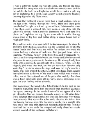 it was a different matter. He was all sailor, and though the times
demanded that every man who travelled cross-country must do it in
the saddle, the lank New Englander would have ridden a gale any
day in preference to a steed. Even Jeremy could afford to laugh at
the sorry figure his big friend made.
The trail they followed was no more than a rough cutting, eight or
ten feet wide, running through the forest. Here and there paths
branched off to right or left and up one of these Bob turned at noon.
It led them over a wooded hill, then down a long slope into the
valley of a stream. "John Cantwell's plantation. We'll stop here for a
bite to eat," explained the boy. By the water side, in a wide clearing,
was a group of log huts and farther along, a square house built of
rough gray stone.
They rode up to the wide door which looked down upon the river. In
answer to Bob's hail a colored boy in a red jacket ran out to take the
horses' heads and four black and white fox terriers tore round the
corner barking a chorus of welcome. Bob jumped down with a
laughing, "Ah there, Rufus!" to the horse-boy, and proceeded to roll
the excited little dogs on their backs. As Jeremy and Job dismounted,
a big man in sober gray came to the doorway. His strong, kindly face
broke into a smile as he caught sight of his visitors. "Well, Bob, I'm
mightily glad to see thee back, lad! We got news from the town only
yesterday." He strode down the steps and took the boy's hand in a
hearty grip, then greeted the others, as Bob introduced them. Jeremy
marvelled much at the cut of the man's coat, which was without a
collar, and at his continual use of the plain thee and thy. But there
was a direct simplicity about all his ways, and a gentleness in his
eyes that won the boy to him instantly.
One moment only he wandered at John Cantwell. In the next he had
forgotten everything about him and stood open-mouthed, gazing at
the square doorway. In the sun-lit frame of it had appeared a little
girl of twelve. She was dressed demurely in gray, set off with a bit of
white kerchief. Her long skirt hid her toes and her hands were folded
most properly. But above this sober stalk bloomed the fairest face
that Jeremy had ever seen. She had merry hazel eyes, a straight little
nose and a firm little chin. Her plain bonnet had fallen back from her
head and the brown curls that strayed recklessly about her cheeks
seemed to catch all the sunbeams in Delaware.
 
