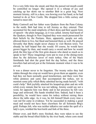 For a very little time she stood, and then the pursed red mouth could
be controlled no longer. She opened it in a whoop of joy and
catching up her skirts ran to smother Bob in a great hug. Next
moment Jeremy, still in a daze, was bowing over her hand, as he had
learned to do at New Castle. She dropped him a little curtsey and
turned to meet Job.
Betty Cantwell and her father were Quakers from the Penn Colony
to the north, Bob had time to tell Jeremy as they entered. That
accounted for the staid simplicity of their dress and their quaint form
of speech—the plain language, as it was called. Jeremy had heard of
the Quakers, though in New England they were much persecuted for
their beliefs by the Puritans. Here, apparently, people not only
allowed them to live, but liked and honored them as well. He prayed
fervently that Betty might never chance to visit Boston town. Yet
already he half hoped that she would. Of course, he would have
grown bigger by then, and would carry a sword and how he would
prick the thin legs of the first grim deacon who dared so much as to
speak to her! These imaginings were put to rout at the dining-room
door by the delicious savor of roast turkey. One of the black
farmhands had shot the great bird the day before, and the three
travellers had arrived just at the fortunate moment when it was to be
carved.
It was a dinner never to be forgotten. The twenty miles they had
ridden through the crisp air would have given them an appetite, even
had they not been normally good trenchermen, and there were fine
white potatoes and yams that accompanied the turkey, not to
mention some jelly which Betty admitted having made herself, "with
cook's help." Bob joyfully attacked his heaped-up plate and ate with
relish every minute that he was not talking. Jeremy could say not a
word, for opposite him was Betty and in her presence he felt very
large and awkward. His hands troubled him. Indeed, had it been a
possibility, he would have eaten his turkey without raising them
above the table edge. As it was, he felt himself blush every time a
vast red fist came in evidence. Yet he succeeded in making a good
meal and would not have been elsewhere for all Solomon Brig's
gold. Perhaps Job, who was neither talkative nor under the spell of a
lady's eyes, wielded the best knife and fork of the three.
Dinner over, and Bob's story finished, they were taken to see the
stable and the broad tilled fields by the river bank, where corn stood
 