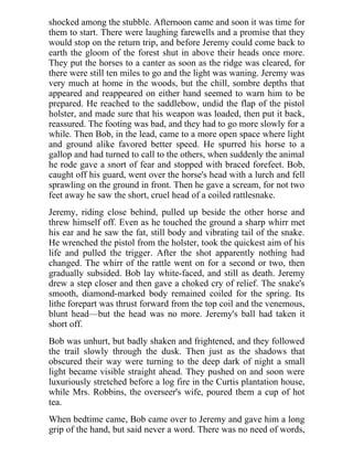 shocked among the stubble. Afternoon came and soon it was time for
them to start. There were laughing farewells and a promise that they
would stop on the return trip, and before Jeremy could come back to
earth the gloom of the forest shut in above their heads once more.
They put the horses to a canter as soon as the ridge was cleared, for
there were still ten miles to go and the light was waning. Jeremy was
very much at home in the woods, but the chill, sombre depths that
appeared and reappeared on either hand seemed to warn him to be
prepared. He reached to the saddlebow, undid the flap of the pistol
holster, and made sure that his weapon was loaded, then put it back,
reassured. The footing was bad, and they had to go more slowly for a
while. Then Bob, in the lead, came to a more open space where light
and ground alike favored better speed. He spurred his horse to a
gallop and had turned to call to the others, when suddenly the animal
he rode gave a snort of fear and stopped with braced forefeet. Bob,
caught off his guard, went over the horse's head with a lurch and fell
sprawling on the ground in front. Then he gave a scream, for not two
feet away he saw the short, cruel head of a coiled rattlesnake.
Jeremy, riding close behind, pulled up beside the other horse and
threw himself off. Even as he touched the ground a sharp whirr met
his ear and he saw the fat, still body and vibrating tail of the snake.
He wrenched the pistol from the holster, took the quickest aim of his
life and pulled the trigger. After the shot apparently nothing had
changed. The whirr of the rattle went on for a second or two, then
gradually subsided. Bob lay white-faced, and still as death. Jeremy
drew a step closer and then gave a choked cry of relief. The snake's
smooth, diamond-marked body remained coiled for the spring. Its
lithe forepart was thrust forward from the top coil and the venemous,
blunt head—but the head was no more. Jeremy's ball had taken it
short off.
Bob was unhurt, but badly shaken and frightened, and they followed
the trail slowly through the dusk. Then just as the shadows that
obscured their way were turning to the deep dark of night a small
light became visible straight ahead. They pushed on and soon were
luxuriously stretched before a log fire in the Curtis plantation house,
while Mrs. Robbins, the overseer's wife, poured them a cup of hot
tea.
When bedtime came, Bob came over to Jeremy and gave him a long
grip of the hand, but said never a word. There was no need of words,
 