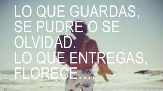 LO QUE GUARDAS,
SE PUDRE O SE
OLVIDAD.
LO QUE ENTREGAS,
FLORECE….
 